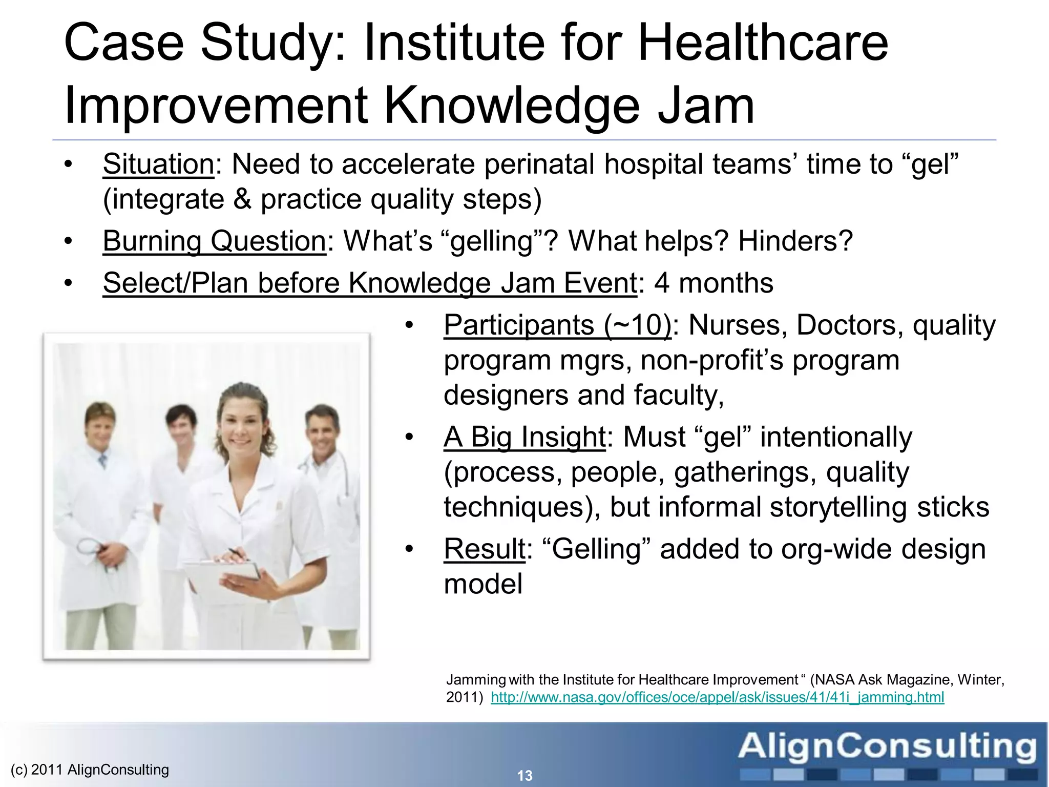 Case Study: Institute for Healthcare
       Improvement Knowledge Jam
       •     Situation: Need to accelerate perinatal hospital teams’ time to ―gel‖
             (integrate & practice quality steps)
       •     Burning Question: What’s ―gelling‖? What helps? Hinders?
       •     Select/Plan before Knowledge Jam Event: 4 months
                                     • Participants (~10): Nurses, Doctors, quality
                                         program mgrs, non-profit’s program
                                         designers and faculty,
                                     • A Big Insight: Must ―gel‖ intentionally
                                         (process, people, gatherings, quality
                                         techniques), but informal storytelling sticks
                                     • Result: ―Gelling‖ added to org-wide design
                                         model


                                         Jamming with the Institute for Healthcare Improvement ― (NASA Ask Magazine, Winter,
                                         2011) http://www.nasa.gov/offices/oce/appel/ask/issues/41/41i_jamming.html



(c) 2011 AlignConsulting                           13
 