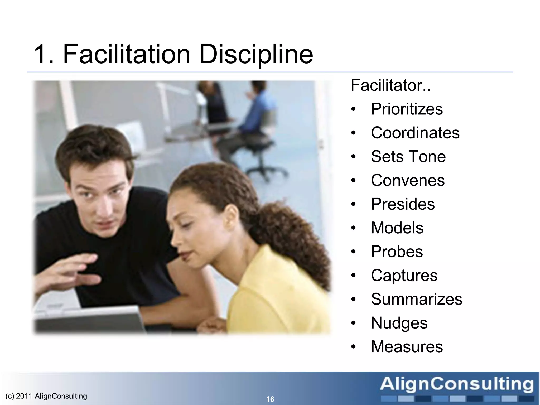 1. Facilitation Discipline
                                    Facilitator..
                                    • Prioritizes
                                    • Coordinates
                                    • Sets Tone
                                    • Convenes
                                    • Presides
                                    • Models
                                    • Probes
                                    • Captures
                                    • Summarizes
                                    • Nudges
                                    • Measures

(c) 2011 AlignConsulting    16
 