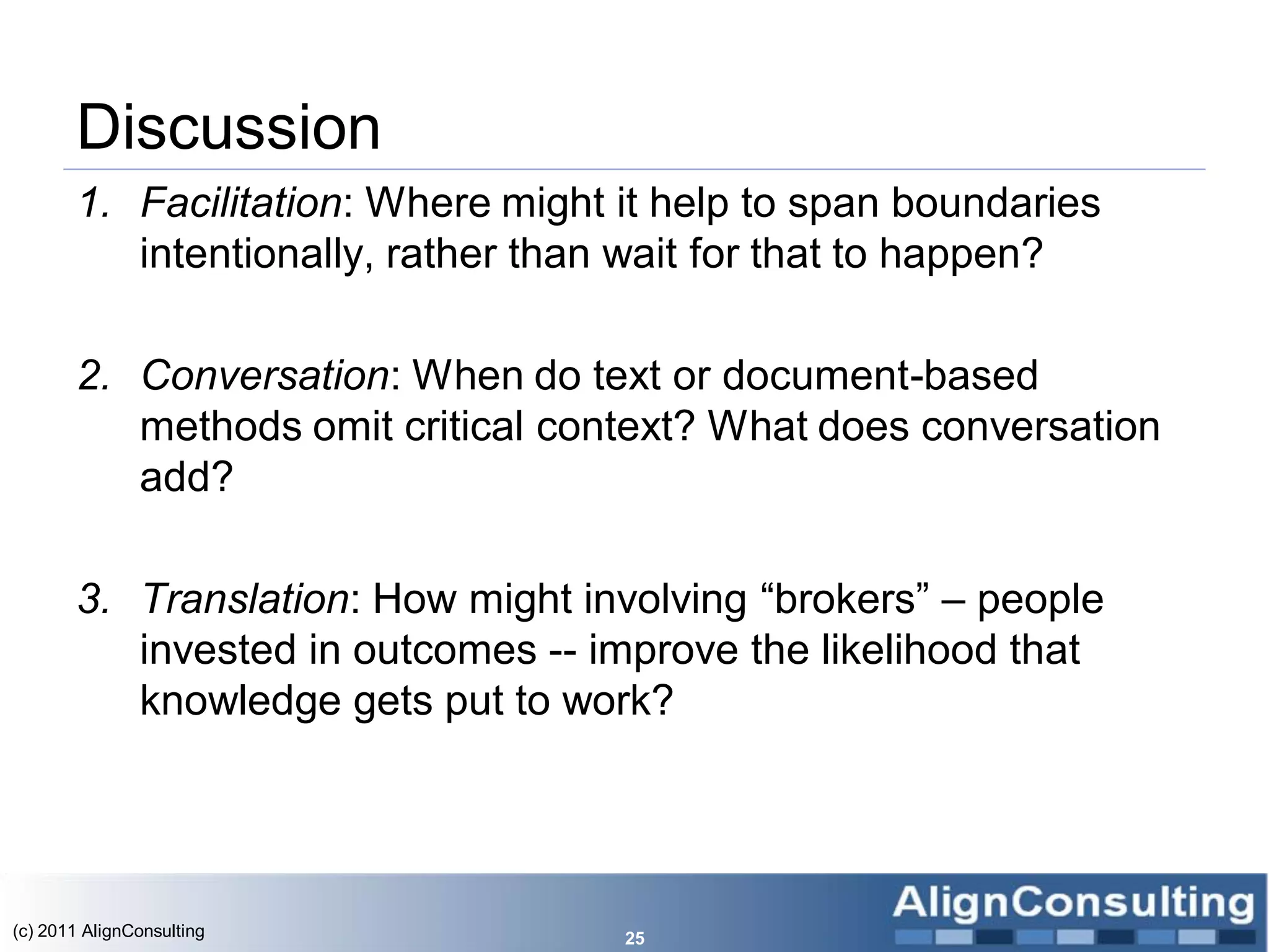 Discussion
       1. Facilitation: Where might it help to span boundaries
          intentionally, rather than wait for that to happen?

       2. Conversation: When do text or document-based
          methods omit critical context? What does conversation
          add?

       3. Translation: How might involving ―brokers‖ – people
          invested in outcomes -- improve the likelihood that
          knowledge gets put to work?




(c) 2011 AlignConsulting            25
 