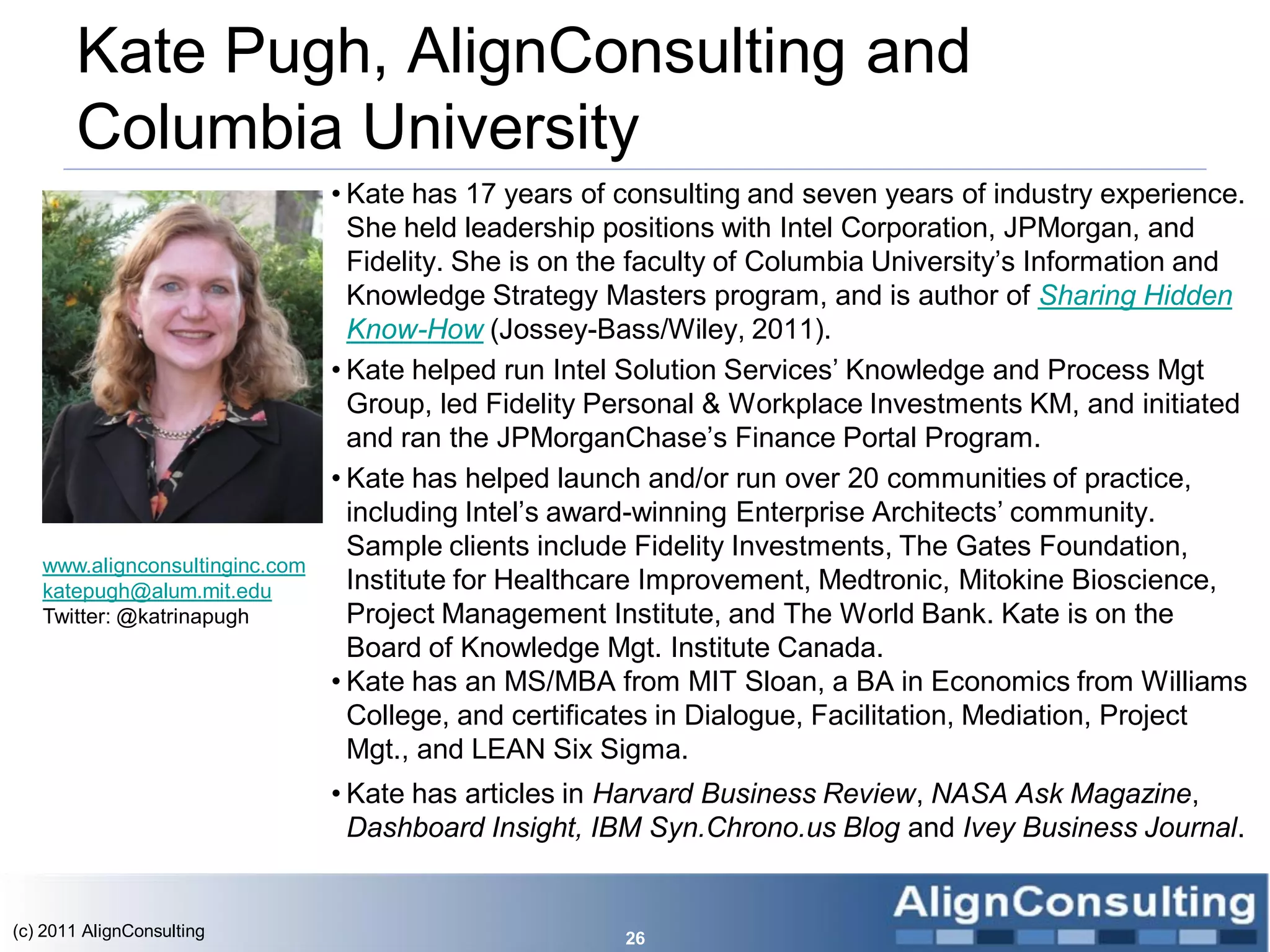 Kate Pugh, AlignConsulting and
       Columbia University
                                • Kate has 17 years of consulting and seven years of industry experience.
                                  She held leadership positions with Intel Corporation, JPMorgan, and
                                  Fidelity. She is on the faculty of Columbia University’s Information and
                                  Knowledge Strategy Masters program, and is author of Sharing Hidden
                                  Know-How (Jossey-Bass/Wiley, 2011).
                                • Kate helped run Intel Solution Services’ Knowledge and Process Mgt
                                  Group, led Fidelity Personal & Workplace Investments KM, and initiated
                                  and ran the JPMorganChase’s Finance Portal Program.
                                • Kate has helped launch and/or run over 20 communities of practice,
                                  including Intel’s award-winning Enterprise Architects’ community.
                                  Sample clients include Fidelity Investments, The Gates Foundation,
   www.alignconsultinginc.com
   katepugh@alum.mit.edu          Institute for Healthcare Improvement, Medtronic, Mitokine Bioscience,
   Twitter: @katrinapugh          Project Management Institute, and The World Bank. Kate is on the
                                  Board of Knowledge Mgt. Institute Canada.
                                • Kate has an MS/MBA from MIT Sloan, a BA in Economics from Williams
                                  College, and certificates in Dialogue, Facilitation, Mediation, Project
                                  Mgt., and LEAN Six Sigma.
                                • Kate has articles in Harvard Business Review, NASA Ask Magazine,
                                  Dashboard Insight, IBM Syn.Chrono.us Blog and Ivey Business Journal.


(c) 2011 AlignConsulting                               26
 