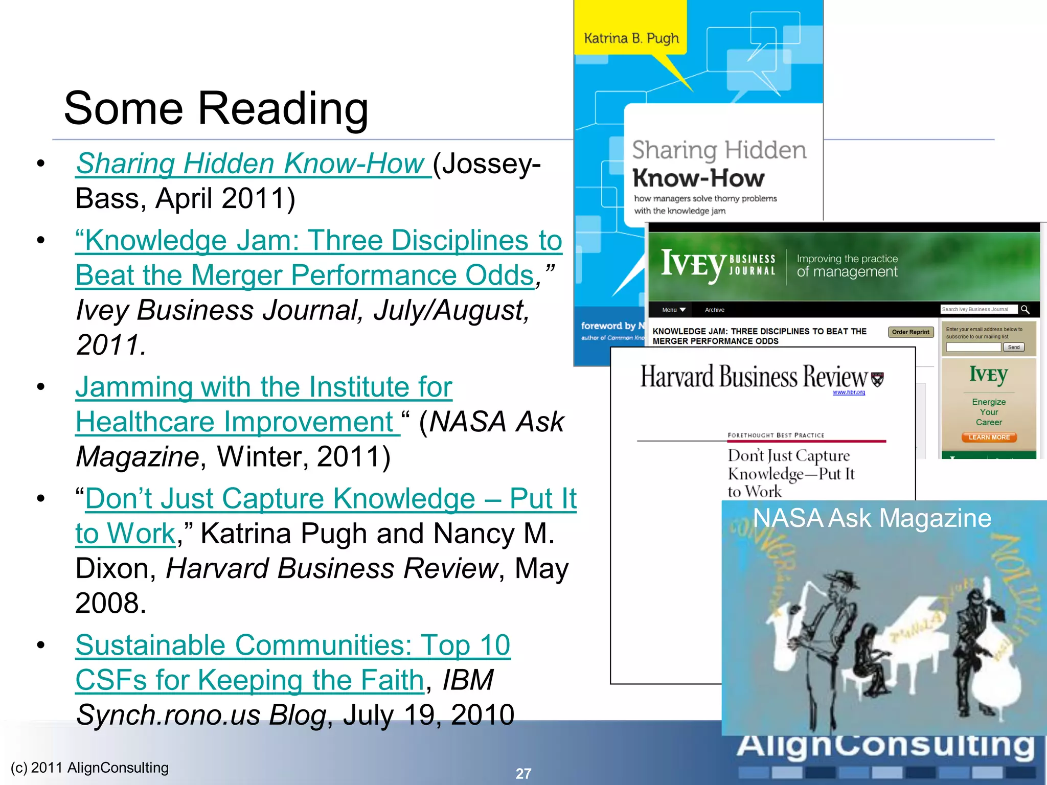 Some Reading
   •     Sharing Hidden Know-How (Jossey-
         Bass, April 2011)
   •     ―Knowledge Jam: Three Disciplines to
         Beat the Merger Performance Odds,”
         Ivey Business Journal, July/August,
         2011.
   •     Jamming with the Institute for
         Healthcare Improvement ― (NASA Ask
         Magazine, Winter, 2011)
   •     ―Don’t Just Capture Knowledge – Put It
                                                  NASA Ask Magazine
         to Work,‖ Katrina Pugh and Nancy M.
         Dixon, Harvard Business Review, May
         2008.
   •     Sustainable Communities: Top 10
         CSFs for Keeping the Faith, IBM
         Synch.rono.us Blog, July 19, 2010
(c) 2011 AlignConsulting                  27
 