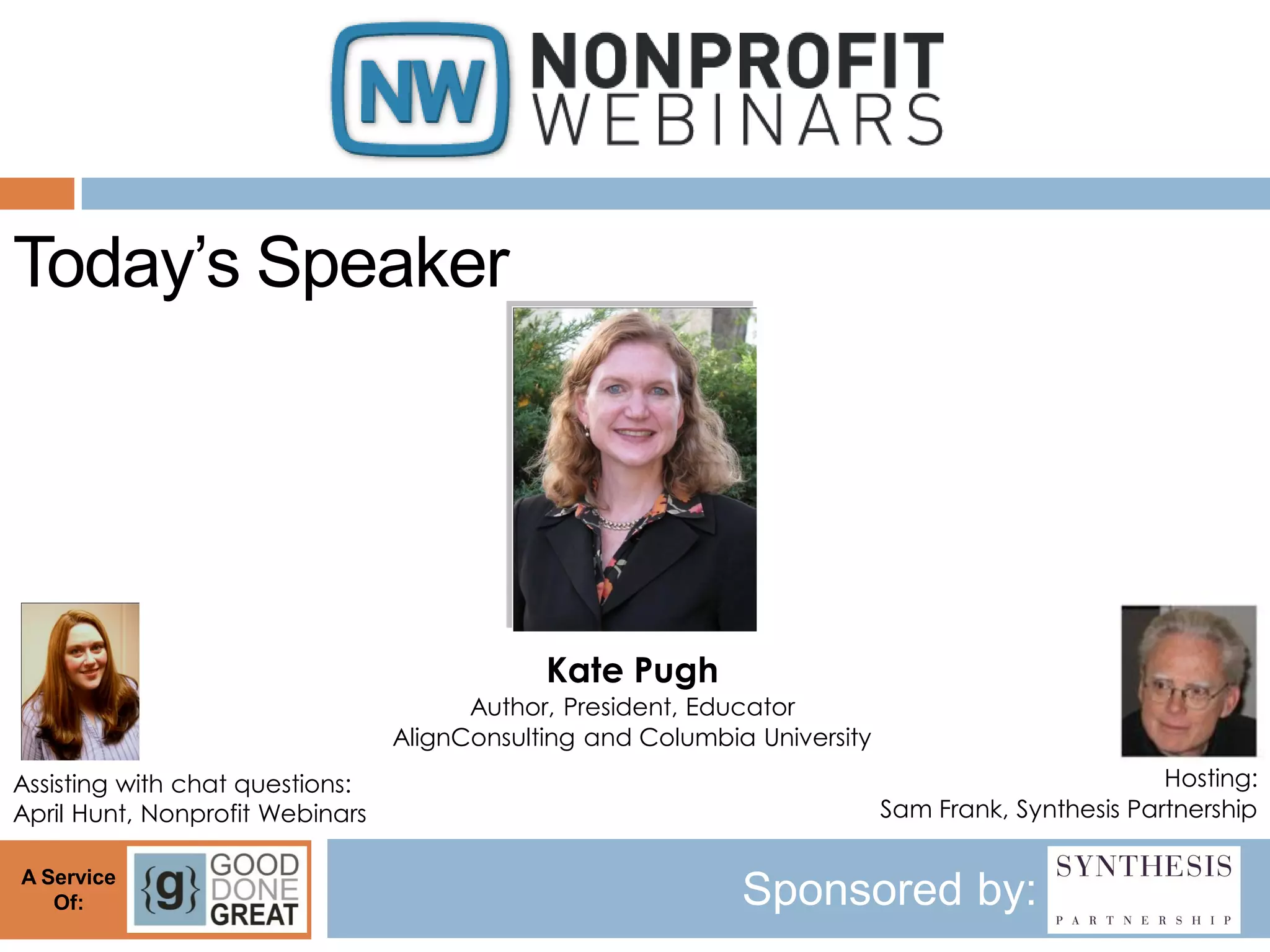 Today’s Speaker




                                             Kate Pugh
                                       Author, President, Educator
                                 AlignConsulting and Columbia University
Assisting with chat questions:                                                                     Hosting:
April Hunt, Nonprofit Webinars                                             Sam Frank, Synthesis Partnership

A Service
   Of:                                                       Sponsored by:
 