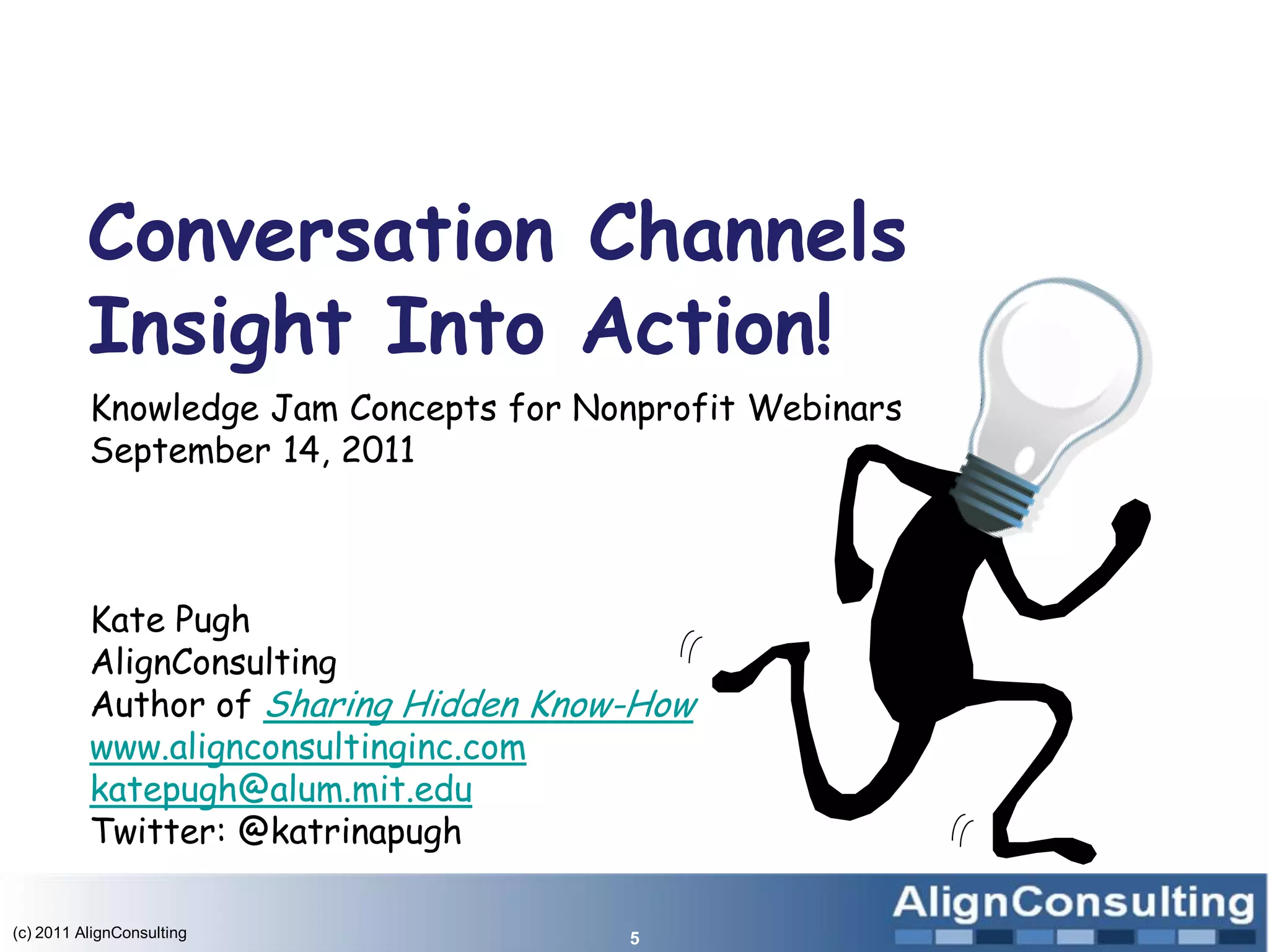 Conversation Channels
          Insight Into Action!
          Knowledge Jam Concepts for Nonprofit Webinars
          September 14, 2011



          Kate Pugh
          AlignConsulting
          Author of Sharing Hidden Know-How
          www.alignconsultinginc.com
          katepugh@alum.mit.edu
          Twitter: @katrinapugh

(c) 2011 AlignConsulting               5
 