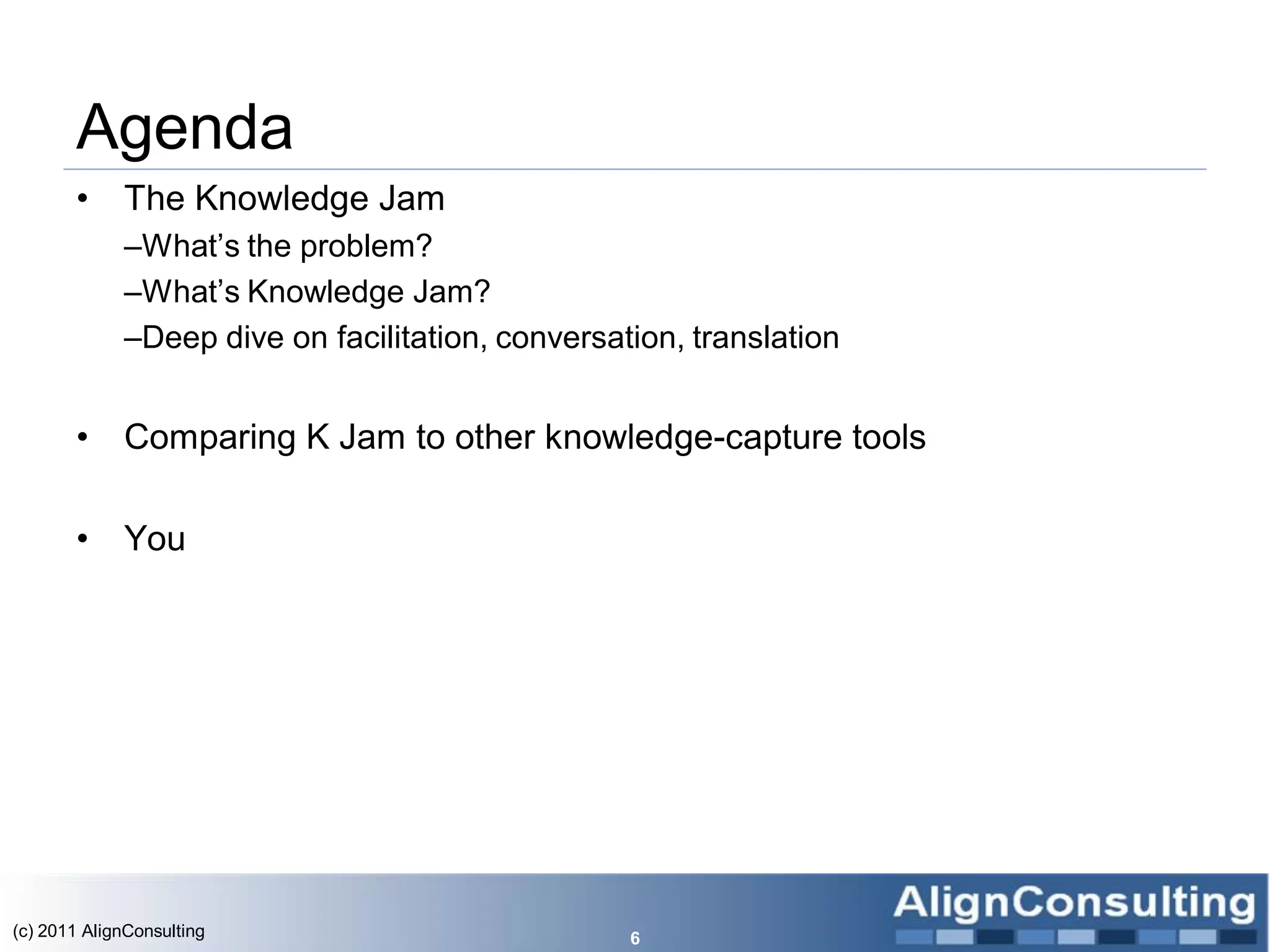 Agenda
       •     The Knowledge Jam
             –What’s the problem?
             –What’s Knowledge Jam?
             –Deep dive on facilitation, conversation, translation


       •     Comparing K Jam to other knowledge-capture tools

       •     You




(c) 2011 AlignConsulting                          6
 
