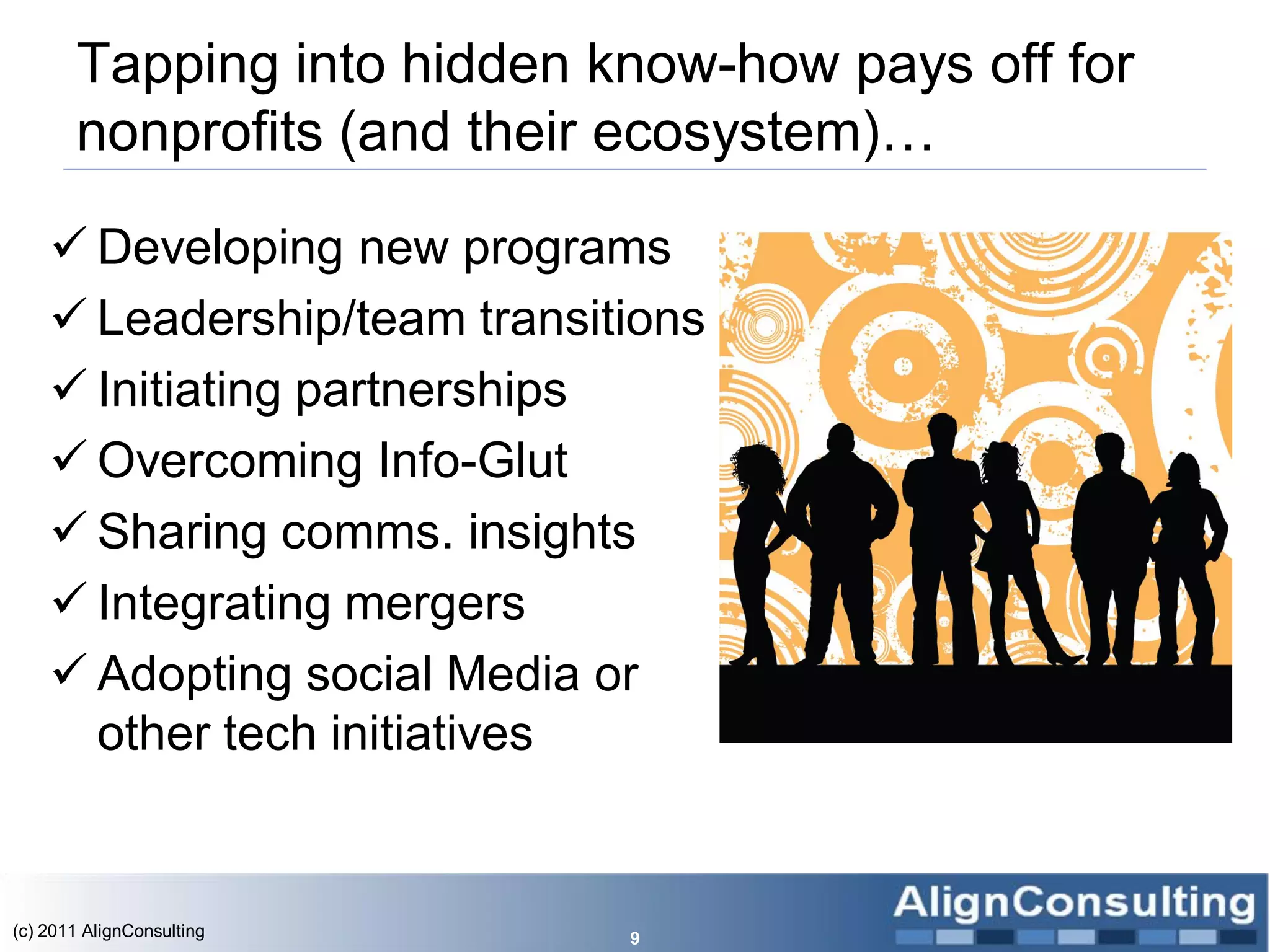 Tapping into hidden know-how pays off for
       nonprofits (and their ecosystem)…

     Developing new programs
     Leadership/team transitions
     Initiating partnerships
     Overcoming Info-Glut
     Sharing comms. insights
     Integrating mergers
     Adopting social Media or
      other tech initiatives


(c) 2011 AlignConsulting     9
 