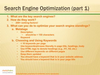 Search Engine Optimization (part 1)
 1. What are the key search engines?
 2. How do they work?
    •   200+ ranking factors!
 3. What can you do to optimize your search engine standings?
    a. Metatags
         •     Description
                • should be < 150 characters
         •     Keyword
    b. Choosing and Using Keywords
         •     < 10 keywords per page
         •     Use keywords/phrases liberally in page title, headings, body
         •     Use HTML tags to denote headings (e.g., H1, H2, etc.)
         •     Use different keywords on different pages
         •     Keep them updated
         •     You should have a keyword that is in your website address.
         •     You should have a keyword that is in your page title




        © CharityFinders, proprietary & confidential, not for reproduction
 