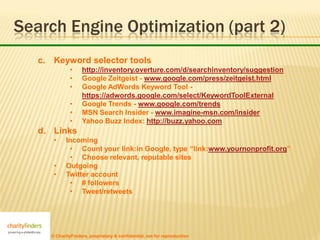 Search Engine Optimization (part 2)
   c. Keyword selector tools
             •     http://inventory.overture.com/d/searchinventory/suggestion
             •     Google Zeitgeist - www.google.com/press/zeitgeist.html
             •     Google AdWords Keyword Tool -
                   https://adwords.google.com/select/KeywordToolExternal
             •     Google Trends - www.google.com/trends
             •     MSN Search Insider - www.imagine-msn.com/insider
             •     Yahoo Buzz Index: http://buzz.yahoo.com
   d. Links
      •     Incoming
             • Count your link:in Google, type “link:www.yournonprofit.org”
             • Choose relevant, reputable sites
      •     Outgoing
      •     Twitter account
             • # followers
             • Tweet/retweets




     © CharityFinders, proprietary & confidential, not for reproduction
 