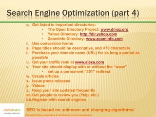 Search Engine Optimization (part 4)
     q. Get listed in important directories:
              • The Open Directory Project: www.dmoz.org
              • Yahoo Directory: http://dir.yahoo.com
              • ZoomInfo Directory: www.zoominfo.com
     r. Use conversion forms
     s. Page titles should be descriptive, and <70 characters
     t. Purchase your domain name (URL) for as long a period as
         possible
     u. Get your traffic rank at www.alexa.com
     v. Your site should display with or without the “www”
              • set up a permanent “301” redirect
     w. Create articles
     x. Issue press releases
     y. Videos
     z. Keep your site updated frequently
     aa. Get people to review you (Yelp, etc.)
     bb.Register with search engines

     SEO is based on unknown and changing algorithms!
    © CharityFinders, proprietary & confidential, not for reproduction
 