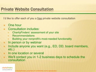 Private Website Consultation

 I’d like to offer each of you a free private website consultation

    One hour
    Consultation includes:
        CharityFinders’ assessment of your site
        Recommendations
        Building your nonprofit's most-needed functionality
    In person or by webinar
    Include anyone you want (e.g., ED, DD, board members,
     etc.)
    In one location or several
    We’ll contact you in 1-2 business days to schedule the
     consultation


           © CharityFinders, proprietary & confidential, not for reproduction
 