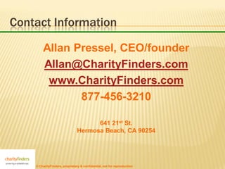 Contact Information

        Allan Pressel, CEO/founder
        Allan@CharityFinders.com
         www.CharityFinders.com
               877-456-3210

                                      641 21st St.
                                Hermosa Beach, CA 90254




    © CharityFinders, proprietary & confidential, not for reproduction
 
