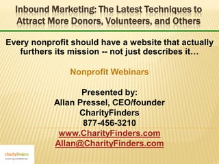 Inbound Marketing: The Latest Techniques to
   Attract More Donors, Volunteers, and Others

Every nonprofit should have a website that actually
   furthers its mission -- not just describes it…

               Nonprofit Webinars

                  Presented by:
           Allan Pressel, CEO/founder
                 CharityFinders
                  877-456-3210
            www.CharityFinders.com
           Allan@CharityFinders.com
 