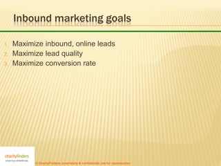 Inbound marketing goals

1.   Maximize inbound, online leads
2.   Maximize lead quality
3.   Maximize conversion rate




           © CharityFinders, proprietary & confidential, not for reproduction
 