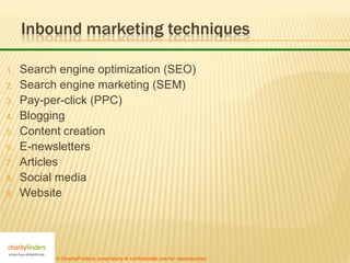 Inbound marketing techniques

1.   Search engine optimization (SEO)
2.   Search engine marketing (SEM)
3.   Pay-per-click (PPC)
4.   Blogging
5.   Content creation
6.   E-newsletters
7.   Articles
8.   Social media
9.   Website




           © CharityFinders, proprietary & confidential, not for reproduction
 