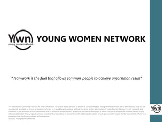 YOUNG WOMEN NETWORK 
“Teamwork is the fuel that allows common people to achieve uncommon result” 
The information contained herein is for the confidential use of only those persons to whom it is transmitted by Young Women Network or its affiliates and may not be 
reproduced, provided to others, or quoted, referred to or used for any purpose without the prior written permission of Young Women Network. Each recipient, as a 
condition to the provision of this information and by virtue of receipt thereof, agrees not to make a photocopy or other copy or to divulge the contents hereof to any 
other person (other than a legal, business, investment or tax advisor in connection with obtaining the advice of such person with respect to the investment). There is no 
guarantee that the forecast shown will materalize. 
Sources: Young Women Network 
 