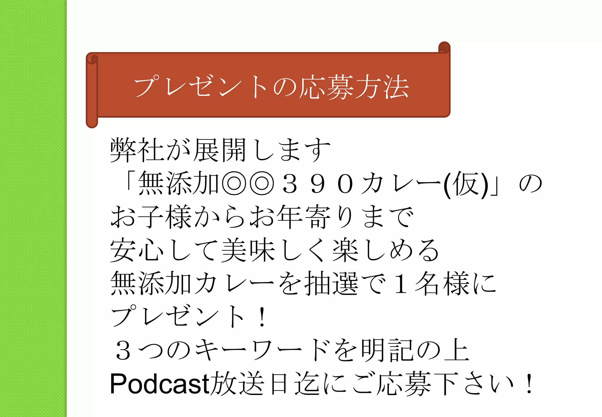 プレゼントの応募方法弊社が展開します「無添加◎◎３９０カレー(仮)」のお子様からお年寄りまで安心して美味しく楽しめる無添加カレーを抽選で１名様にプレゼント！３つのキーワードを明記の上Podcast放送日迄にご応募下さい！