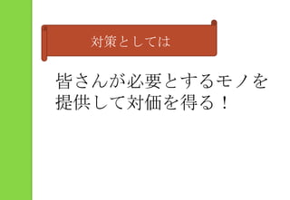 対策としては皆さんが必要とするモノを提供して対価を得る！