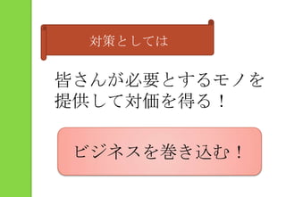 対策としては皆さんが必要とするモノを提供して対価を得る！ビジネスを巻き込む！