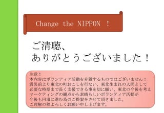 Change the NIPPON ！ご清聴、ありがとうございました！注意！本内容はボランティア活動を非難するものではございません！震災前より東北の町おこしを行ない、東北生まれの人間として必要な時期まで長く支援できる事を切に願い、東北の今後を考えマーケティングの観点から素晴らしいボランティア活動が今後も円滑に進む為のご提案をさせて頂きました。ご理解の程よろしくお願い申し上げます。