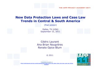 New Data Protection Laws and Case Law
  Trends in Central & South America
                                               (final version)

                                          Dallas, TX (USA)
                                        September 15, 2011




                                     Cédric Laurant
                                  Ana Brian Nougrères
                                   Renato Opice Blum


                                                   © 2011


                                           Presentation available at
  <http://cedriclaurant.com/wp-content/uploads/2011/09/110916-new_latam_data_prot_laws_case_law_trends-
                                                 fv.pdf.zip>
 