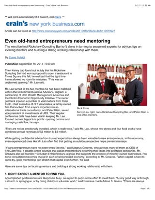 Even old-hand entrepreneurs need mentoring | Crain's New York Business                                                        9/17/11 5:32 AM




** Will print automatically! If it doesn't, click here. **




Article can be found at http://www.crainsnewyork.com/article/20110916/SMALLBIZ/110919927



Even old-hand entrepreneurs need mentoring
The mind behind Rickshaw Dumpling Bar isn't alone in turning to seasoned experts for advice; tips on
locating mentors and building a strong working relationship with them.

By Elaine Pofeldt

Published: September 16, 2011 - 5:59 am

Then Kenny Lao found out in July that his Rickshaw
Dumpling Bar had won a proposal to open a restaurant in
Times Square this fall, he realized that the tight time
frame allowed no room for mistakes. “This was an
unplanned opening,” Mr. Lao said.

Mr. Lao turned to the two mentors he had been matched
with in the CEO/Small Business Advisory Program, a
partnership of UBS Wealth Management Americas and
the Clinton Economic Opportunity Initiative. The owner
got frank input on a number of vital matters from Peter
Furth, chief executive of FFF Associates, a family-owned
firm that evolved from a spice importer into an                           Buck Ennis
international trade consultancy; and Peter Klein, senior
                                                                          Kenny Lao, right, owns Rickshaw Dumpling Bar, and Peter Klein is
vice president of investments at UBS. Their regular
                                                                          one of his mentors.
conference calls have been vital in keeping Mr. Lao
focused on two, big-picture points: opening on time and
managing cash flow, he says.

“They are not as emotionally invested, which is really nice,” said Mr. Lao, whose two stores and four food trucks have
combined annual revenues of $3 million to $5 million.

While getting confidential advice from trusted experts has always been valuable to new entrepreneurs, in this economy,
even experienced ones like Mr. Lao often find that getting an outside perspective helps prevent missteps.

“Young entrepreneurs have not seen times like this,” said Magnus Greaves, who advises many of them as CEO of
TheCashFlow. It creates online courses that assist entrepreneurs in turning their ideas into profitable companies. Mr.
Greaves also co-founded 100 Urban Entrepreneurs, a group that supports the creation of minority-owned businesses. Pro
bono consultation becomes crucial in such a hard-pressed economy, according to Mr. Greaves. “When capital is hard to
come by, good mentorship can stretch that capital even further,” he said.

Here are some tips on locating mentors and building a strong working relationship with them.

1. DON'T EXPECT A MENTOR TO FIND YOU.
Accomplished professionals are likely to be busy, so expect to put in some effort to meet them. “A very good way is through
a church or synagogue, or by doing charity or volunteer work,” said business coach Arlene B. Isaacs. “There are always

http://www.crainsnewyork.com/article/20110916/SMALLBIZ/110919927&template=printart                                                 Page 1 of 2
 
