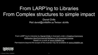 From LARP’ing to Libraries
    From Complex structures to simple impact
                                                           Daniel Chilla
                                              Mail: daniel@chillaﬁlm.se Twitter: dchilla




                             From LARP’ing to Libraries by Daniel Chilla is licensed under a Creative Commons
                                        Attribution-NonCommercial-NoDerivs 3.0 Unported License.
                                                    Based on a work at www.chillaﬁlm.se.
                             Permissions beyond the scope of this license may be available at www.chillaﬁlm.se.




© Daniel Chilla, Chillaﬁlm                                           1
 