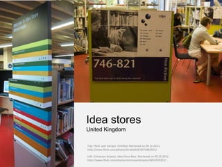 Idea stores
United Kingdom

Top: Flickr user darapo. Untitled. Retrieved on 09.15.2011.
http://www.flickr.com/photos/kirabelle9/2075482931/.

Left: Entressen kirjasto. Idea Store Bow. Retrieved on 09.15.2011.
http://www.flickr.com/photos/entressenkirjasto/4493339202/ .
 