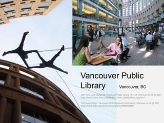 Vancouver Public
Library  Vancouver, BC
Left: Flickr user unablefish. Vancouver Public Library <3 <3 <#. Retrieved on 09.15.2011.
http://farm1.static.flickr.com/88/242578742_8e9f1a9998_z.jpg?zz=1

Top: Susan Gittins. Vancouver 2010 Olympiad Performance. Retrieved on 09.15.2011
http://www.flickr.com/photos/susangittins/4006054480/
 