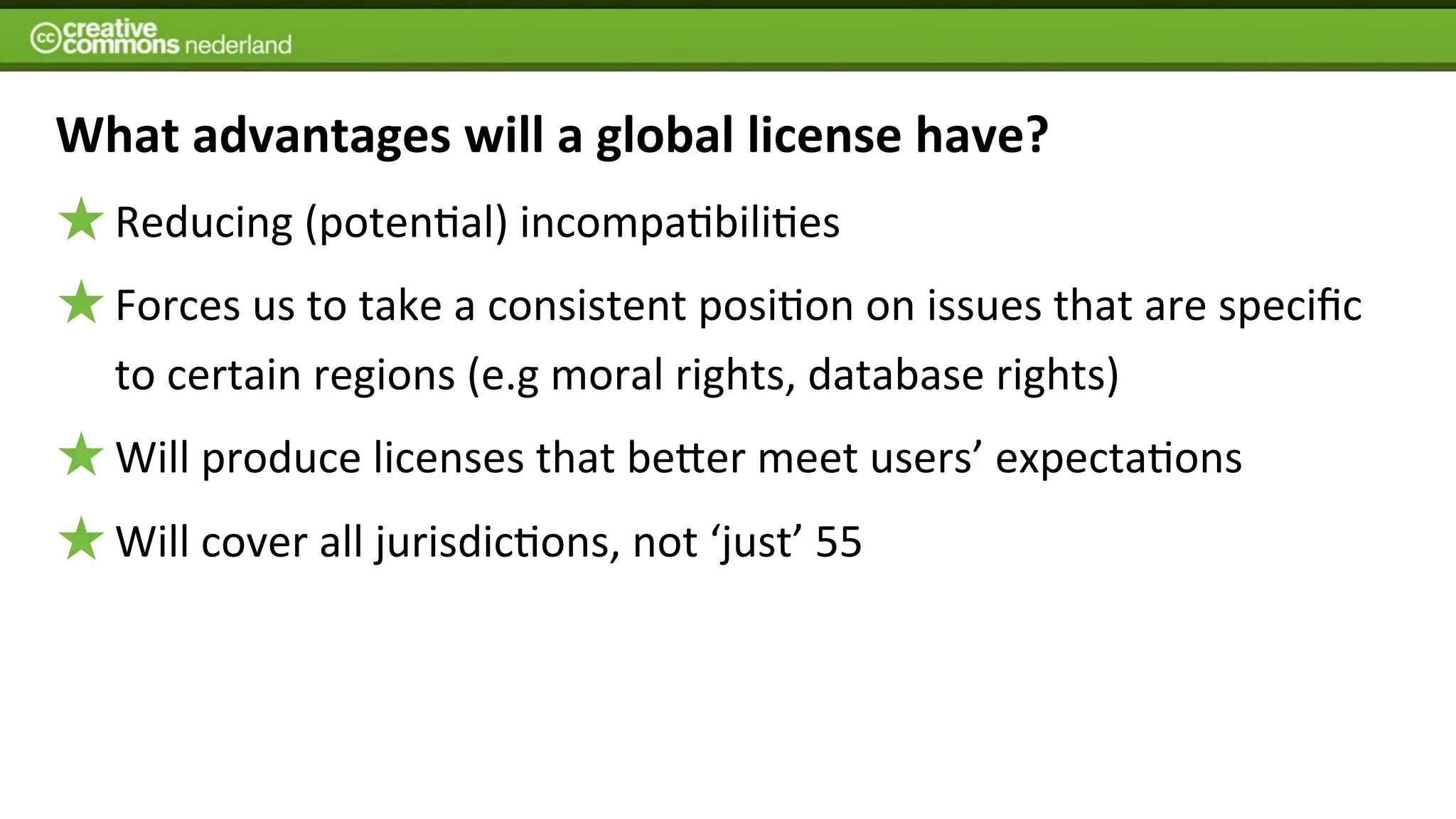 What	
  advantages	
  will	
  a	
  global	
  license	
  have?
   Reducing	
  (poten6al)	
  incompa6bili6es
   Forces	
  us	
  to	
  take	
  a	
  consistent	
  posi6on	
  on	
  issues	
  that	
  are	
  speciﬁc	
  
   to	
  certain	
  regions	
  (e.g	
  moral	
  rights,	
  database	
  rights)	
  
   Will	
  produce	
  licenses	
  that	
  beJer	
  meet	
  users’	
  expecta6ons
   Will	
  cover	
  all	
  jurisdic6ons,	
  not	
  ‘just’	
  55	
  
 
