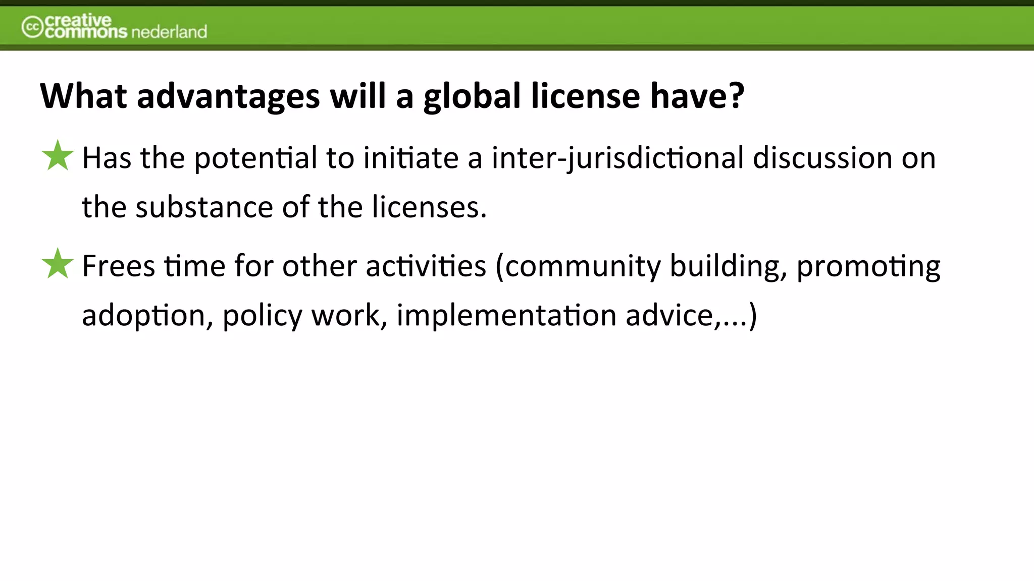 What	
  advantages	
  will	
  a	
  global	
  license	
  have?
   Has	
  the	
  poten6al	
  to	
  ini6ate	
  a	
  inter-­‐jurisdic6onal	
  discussion	
  on	
  
   the	
  substance	
  of	
  the	
  licenses.	
  
   Frees	
  6me	
  for	
  other	
  ac6vi6es	
  (community	
  building,	
  promo6ng	
  
   adop6on,	
  policy	
  work,	
  implementa6on	
  advice,...)
 