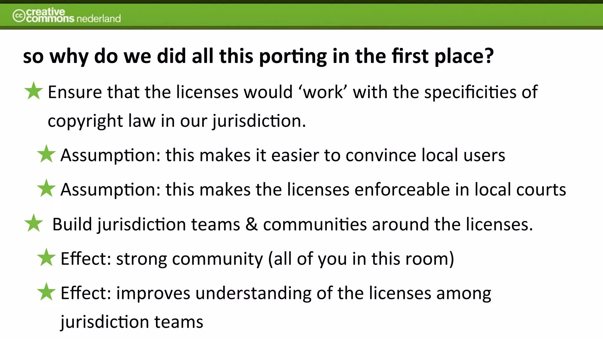 so	
  why	
  do	
  we	
  did	
  all	
  this	
  por7ng	
  in	
  the	
  ﬁrst	
  place?
    Ensure	
  that	
  the	
  licenses	
  would	
  ‘work’	
  with	
  the	
  speciﬁci6es	
  of	
  
    copyright	
  law	
  in	
  our	
  jurisdic6on.	
  
      Assump6on:	
  this	
  makes	
  it	
  easier	
  to	
  convince	
  local	
  users
      Assump6on:	
  this	
  makes	
  the	
  licenses	
  enforceable	
  in	
  local	
  courts
    	
  Build	
  jurisdic6on	
  teams	
  &	
  communi6es	
  around	
  the	
  licenses.
      Eﬀect:	
  strong	
  community	
  (all	
  of	
  you	
  in	
  this	
  room)	
  
      Eﬀect:	
  improves	
  understanding	
  of	
  the	
  licenses	
  among	
  
      jurisdic6on	
  teams
 
