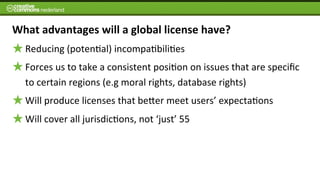 What	
  advantages	
  will	
  a	
  global	
  license	
  have?
   Reducing	
  (poten6al)	
  incompa6bili6es
   Forces	
  us	
  to	
  take	
  a	
  consistent	
  posi6on	
  on	
  issues	
  that	
  are	
  speciﬁc	
  
   to	
  certain	
  regions	
  (e.g	
  moral	
  rights,	
  database	
  rights)	
  
   Will	
  produce	
  licenses	
  that	
  beJer	
  meet	
  users’	
  expecta6ons
   Will	
  cover	
  all	
  jurisdic6ons,	
  not	
  ‘just’	
  55	
  
 
