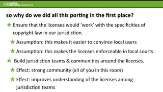so	
  why	
  do	
  we	
  did	
  all	
  this	
  por7ng	
  in	
  the	
  ﬁrst	
  place?
    Ensure	
  that	
  the	
  licenses	
  would	
  ‘work’	
  with	
  the	
  speciﬁci6es	
  of	
  
    copyright	
  law	
  in	
  our	
  jurisdic6on.	
  
      Assump6on:	
  this	
  makes	
  it	
  easier	
  to	
  convince	
  local	
  users
      Assump6on:	
  this	
  makes	
  the	
  licenses	
  enforceable	
  in	
  local	
  courts
    	
  Build	
  jurisdic6on	
  teams	
  &	
  communi6es	
  around	
  the	
  licenses.
      Eﬀect:	
  strong	
  community	
  (all	
  of	
  you	
  in	
  this	
  room)	
  
      Eﬀect:	
  improves	
  understanding	
  of	
  the	
  licenses	
  among	
  
      jurisdic6on	
  teams
 