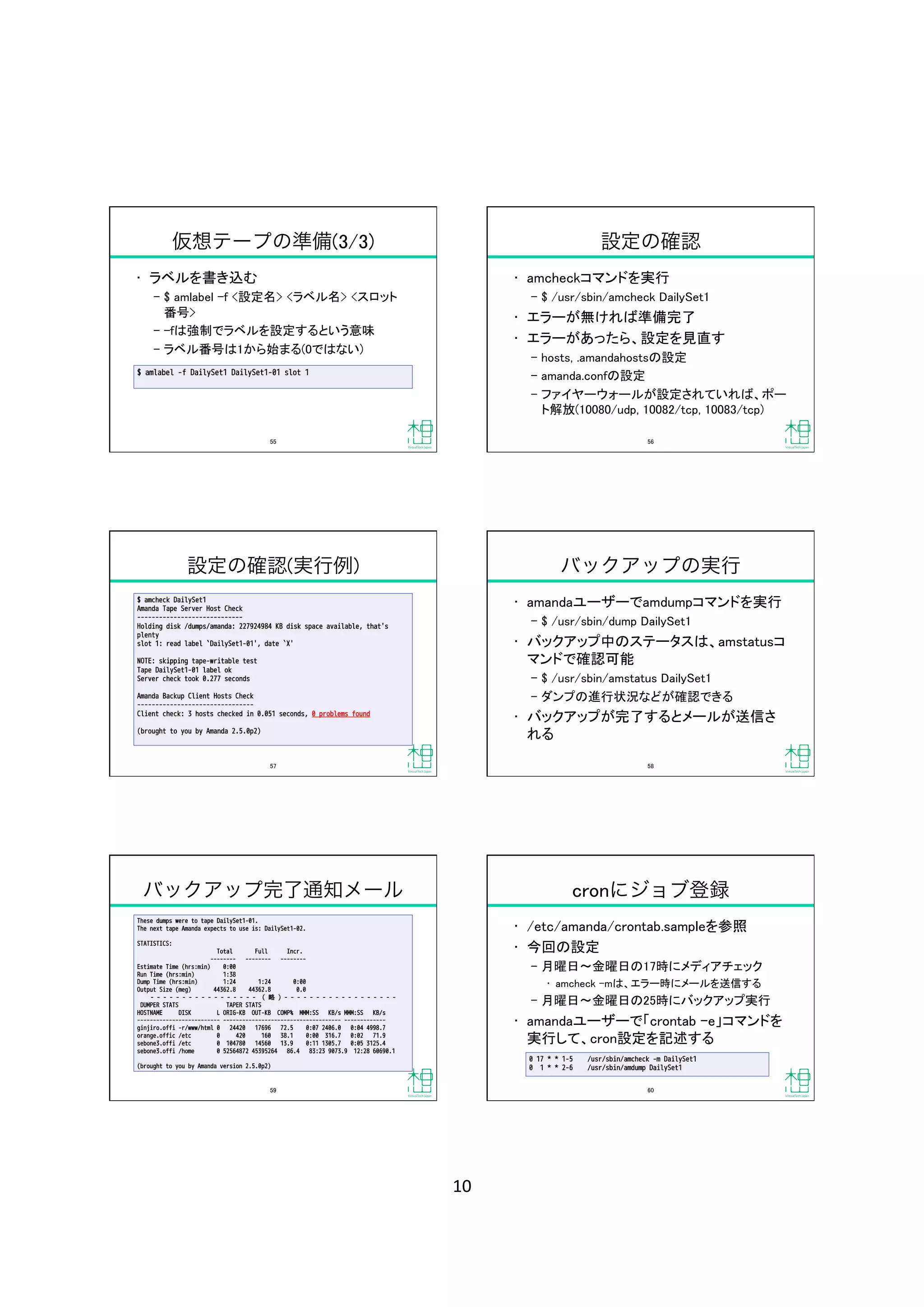 10	
仮想テープの準備(3/3)
•  ラベルを書き込む	
‒  $ amlabel ‒f <設定名> <ラベル名> <スロット
番号>	
‒  -fは強制でラベルを設定するという意味	
‒  ラベル番号は1から始まる(0ではない)	
$ amlabel -f DailySet1 DailySet1-01 slot 1
55	
設定の確認
•  amcheckコマンドを実行	
‒  $ /usr/sbin/amcheck DailySet1	
•  エラーが無ければ準備完了	
•  エラーがあったら、設定を見直す	
‒  hosts, .amandahostsの設定	
‒  amanda.confの設定	
‒  ファイヤーウォールが設定されていれば、ポー
ト解放(10080/udp, 10082/tcp, 10083/tcp)	
56	
設定の確認(実行例)
$ amcheck DailySet1
Amanda Tape Server Host Check
-----------------------------
Holding disk /dumps/amanda: 227924984 KB disk space available, that's
plenty
slot 1: read label `DailySet1-01', date `X'
NOTE: skipping tape-writable test
Tape DailySet1-01 label ok
Server check took 0.277 seconds
Amanda Backup Client Hosts Check
--------------------------------
Client check: 3 hosts checked in 0.051 seconds, 0 problems found
(brought to you by Amanda 2.5.0p2)
57	
バックアップの実行
•  amandaユーザーでamdumpコマンドを実行	
‒  $ /usr/sbin/dump DailySet1	
•  バックアップ中のステータスは、amstatusコ
マンドで確認可能	
‒  $ /usr/sbin/amstatus DailySet1	
‒  ダンプの進行状況などが確認できる	
•  バックアップが完了するとメールが送信さ
れる	
58	
バックアップ完了通知メール
These dumps were to tape DailySet1-01.
The next tape Amanda expects to use is: DailySet1-02.
STATISTICS:
Total Full Incr.
-------- -------- --------
Estimate Time (hrs:min) 0:00
Run Time (hrs:min) 1:38
Dump Time (hrs:min) 1:24 1:24 0:00
Output Size (meg) 44362.8 44362.8 0.0
- - - - - - - - - - - - - - - - - ( 略 ) - - - - - - - - - - - - - - - - - - 
DUMPER STATS TAPER STATS 
HOSTNAME DISK L ORIG-KB OUT-KB COMP% MMM:SS KB/s MMM:SS KB/s
-------------------------- ------------------------------------- -------------
ginjiro.offi -r/www/html 0 24420 17696 72.5 0:07 2406.0 0:04 4998.7
orange.offic /etc 0 420 160 38.1 0:00 316.7 0:02 71.9
sebone3.offi /etc 0 104780 14560 13.9 0:11 1305.7 0:05 3125.4
sebone3.offi /home 0 52564872 45395264 86.4 83:23 9073.9 12:28 60690.1
(brought to you by Amanda version 2.5.0p2)
59	
cronにジョブ登録
•  /etc/amanda/crontab.sampleを参照	
•  今回の設定	
‒  月曜日 金曜日の17時にメディアチェック	
•  amcheck ‒mは、エラー時にメールを送信する	
‒  月曜日 金曜日の25時にバックアップ実行	
•  amandaユーザーで「crontab ‒e」コマンドを
実行して、cron設定を記述する	
0 17 * * 1-5 /usr/sbin/amcheck -m DailySet1 
0 1 * * 2-6 /usr/sbin/amdump DailySet1
60	
 