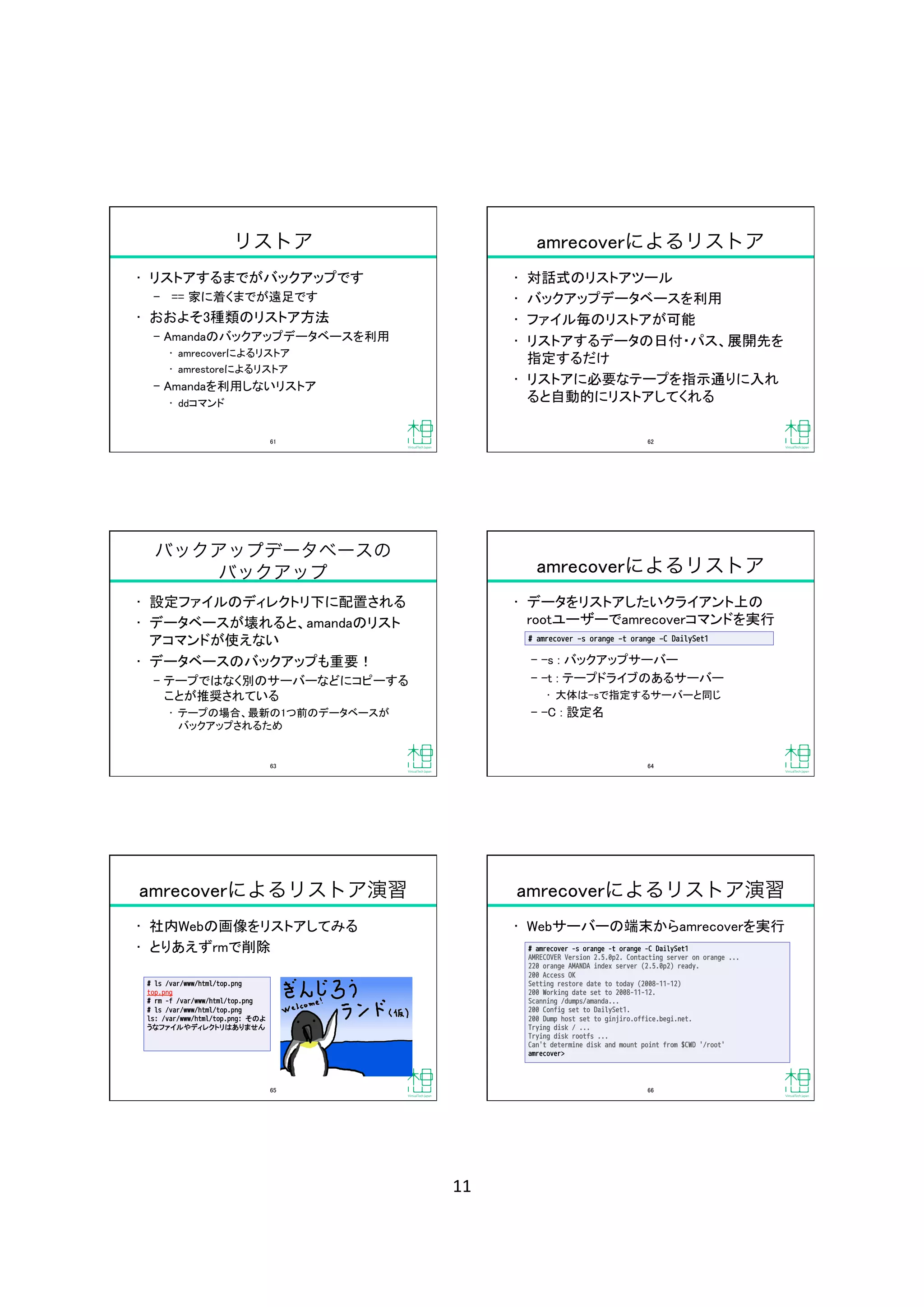 11	
リストア
•  リストアするまでがバックアップです	
‒  == 家に着くまでが遠足です	
•  おおよそ3種類のリストア方法	
‒  Amandaのバックアップデータベースを利用	
•  amrecoverによるリストア	
•  amrestoreによるリストア	
‒  Amandaを利用しないリストア	
•  ddコマンド	
61	
amrecoverによるリストア
•  対話式のリストアツール	
•  バックアップデータベースを利用	
•  ファイル毎のリストアが可能	
•  リストアするデータの日付・パス、展開先を
指定するだけ	
•  リストアに必要なテープを指示通りに入れ
ると自動的にリストアしてくれる	
62	
バックアップデータベースの
バックアップ
•  設定ファイルのディレクトリ下に配置される	
•  データベースが壊れると、amandaのリスト
アコマンドが使えない	
•  データベースのバックアップも重要！	
‒  テープではなく別のサーバーなどにコピーする
ことが推奨されている	
•  テープの場合、最新の1つ前のデータベースが 
バックアップされるため	
63	
amrecoverによるリストア
•  データをリストアしたいクライアント上の 
rootユーザーでamrecoverコマンドを実行	
‒  -s : バックアップサーバー	
‒  -t : テープドライブのあるサーバー	
•  大体は-sで指定するサーバーと同じ	
‒  -C : 設定名	
# amrecover ‒s orange ‒t orange ‒C DailySet1
64	
amrecoverによるリストア演習
•  社内Webの画像をリストアしてみる	
•  とりあえずrmで削除	
# ls /var/www/html/top.png
top.png
# rm -f /var/www/html/top.png
# ls /var/www/html/top.png
ls: /var/www/html/top.png: そのよ
うなファイルやディレクトリはありません
65	
amrecoverによるリストア演習
•  Webサーバーの端末からamrecoverを実行	
# amrecover -s orange -t orange -C DailySet1
AMRECOVER Version 2.5.0p2. Contacting server on orange ...
220 orange AMANDA index server (2.5.0p2) ready.
200 Access OK
Setting restore date to today (2008-11-12)
200 Working date set to 2008-11-12.
Scanning /dumps/amanda...
200 Config set to DailySet1.
200 Dump host set to ginjiro.office.begi.net.
Trying disk / ...
Trying disk rootfs ...
Can't determine disk and mount point from $CWD '/root'
amrecover> 
66	
 