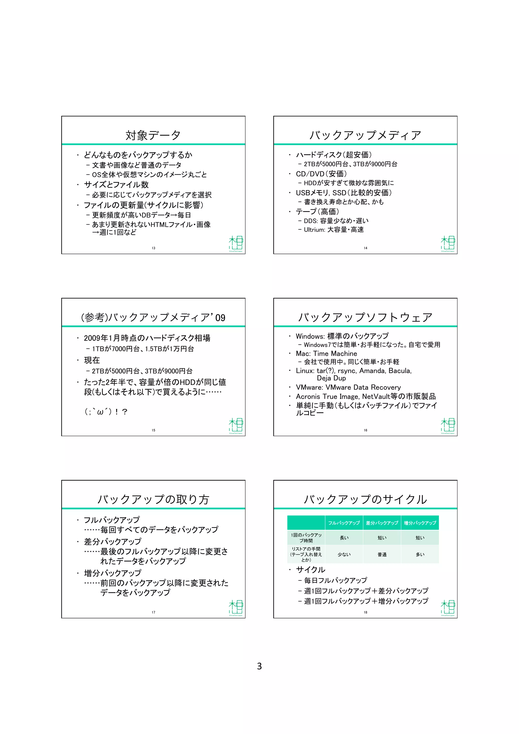 3	
対象データ
•  どんなものをバックアップするか	
‒  文書や画像など普通のデータ	
‒  OS全体や仮想マシンのイメージ丸ごと	
•  サイズとファイル数	
‒  必要に応じてバックアップメディアを選択	
•  ファイルの更新量(サイクルに影響)	
‒  更新頻度が高いDBデータ→毎日	
‒  あまり更新されないHTMLファイル・画像 
→週に1回など	
13	
バックアップメディア
•  ハードディスク（超安価）	
‒  2TBが5000円台、3TBが9000円台	
•  CD/DVD（安価）	
‒  HDDが安すぎて微妙な雰囲気に	
•  USBメモリ, SSD（比較的安価）	
‒  書き換え寿命とか心配、かも	
•  テープ（高価）	
‒  DDS: 容量少なめ・遅い	
‒  Ultrium: 大容量・高速	
14	
(参考)バックアップメディア 09
•  2009年1月時点のハードディスク相場	
‒  1TBが7000円台、1.5TBが1万円台	
•  現在	
‒  2TBが5000円台、3TBが9000円台	
•  たった2年半で、容量が倍のHDDが同じ値
段(もしくはそれ以下)で買えるように  
（；｀ω´）！？	
15	
バックアップソフトウェア
•  Windows: 標準のバックアップ	
‒  Windows7では簡単・お手軽になった。自宅で愛用	
•  Mac: Time Machine	
‒  会社で使用中。同じく簡単・お手軽	
•  Linux: tar(?), rsync, Amanda, Bacula,  
Deja Dup	
•  VMware: VMware Data Recovery	
•  Acronis True Image, NetVault等の市販製品	
•  単純に手動（もしくはバッチファイル）でファイ
ルコピー	
16	
バックアップの取り方
•  フルバックアップ 
毎回すべてのデータをバックアップ	
•  差分バックアップ 
最後のフルバックアップ以降に変更さ 
   れたデータをバックアップ	
•  増分バックアップ 
前回のバックアップ以降に変更された 
   データをバックアップ	
17	
バックアップのサイクル
•  サイクル	
‒  毎日フルバックアップ	
‒  週1回フルバックアップ＋差分バックアップ	
‒  週1回フルバックアップ＋増分バックアップ	
フルバックアップ	
 差分バックアップ	
 増分バックアップ	
1回のバックアッ
プ時間	
長い	
 短い	
 短い	
リストアの手間 
(テープ入れ替え
とか)	
少ない	
 普通	
 多い	
18	
 