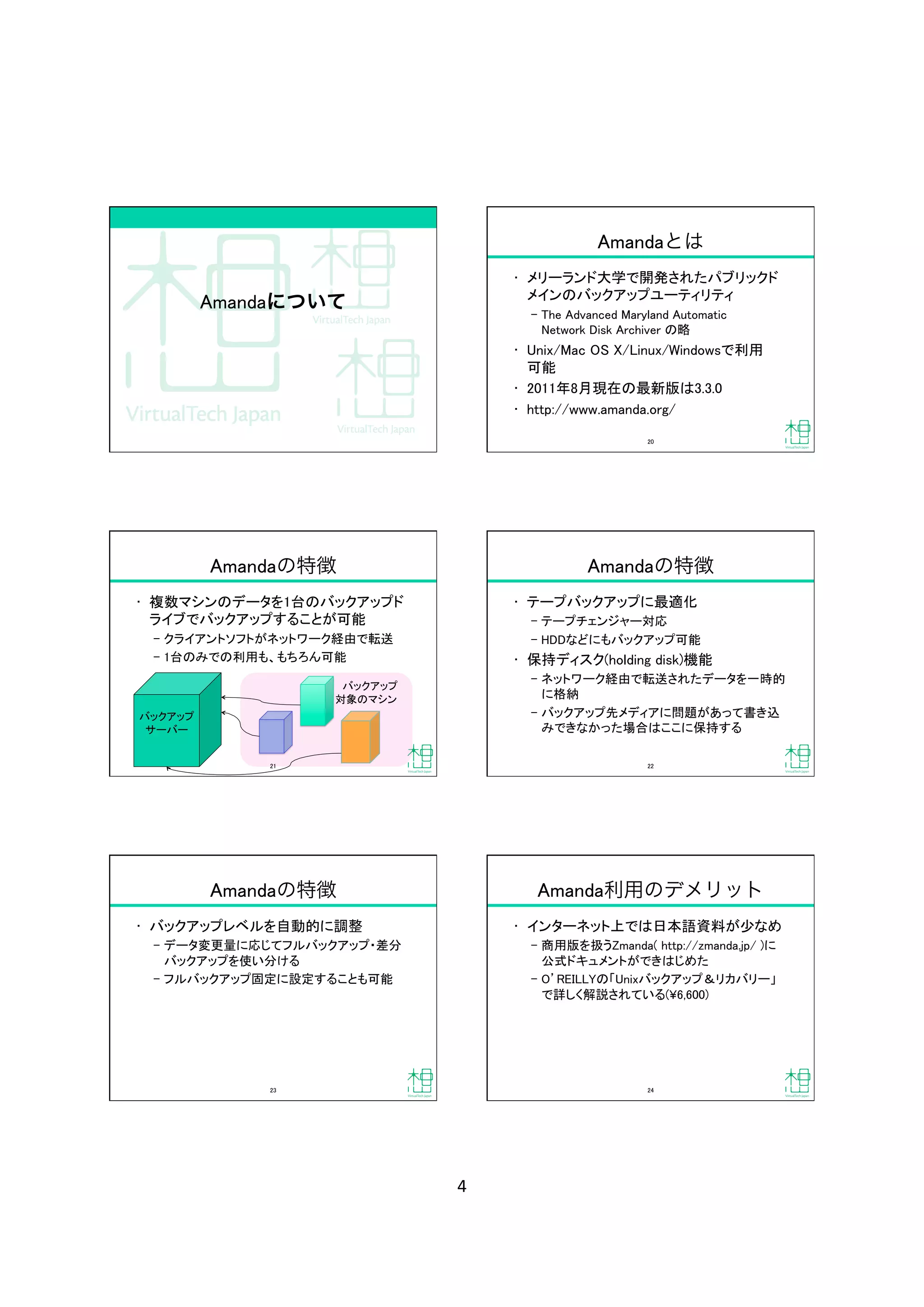 4	
Amandaについて
Amandaとは
•  メリーランド大学で開発されたパブリックド
メインのバックアップユーティリティ	
‒  The Advanced Maryland Automatic 
Network Disk Archiver の略	
•  Unix/Mac OS X/Linux/Windowsで利用 
可能	
•  2011年8月現在の最新版は3.3.0	
•  http://www.amanda.org/	
20	
Amandaの特徴
•  複数マシンのデータを1台のバックアップド
ライブでバックアップすることが可能	
‒  クライアントソフトがネットワーク経由で転送	
‒  1台のみでの利用も、もちろん可能	
             バックアップ	
            対象のマシン	
バックアップ	
サーバー	
21	
Amandaの特徴
•  テープバックアップに最適化	
‒  テープチェンジャー対応	
‒  HDDなどにもバックアップ可能	
•  保持ディスク(holding disk)機能	
‒  ネットワーク経由で転送されたデータを一時的
に格納	
‒  バックアップ先メディアに問題があって書き込
みできなかった場合はここに保持する	
22	
Amandaの特徴
•  バックアップレベルを自動的に調整	
‒  データ変更量に応じてフルバックアップ・差分
バックアップを使い分ける	
‒  フルバックアップ固定に設定することも可能	
23	
Amanda利用のデメリット
•  インターネット上では日本語資料が少なめ	
‒  商用版を扱うZmanda( http://zmanda.jp/ )に
公式ドキュメントができはじめた	
‒  O REILLYの「Unixバックアップ＆リカバリー」
で詳しく解説されている(¥6,600)	
24	
 