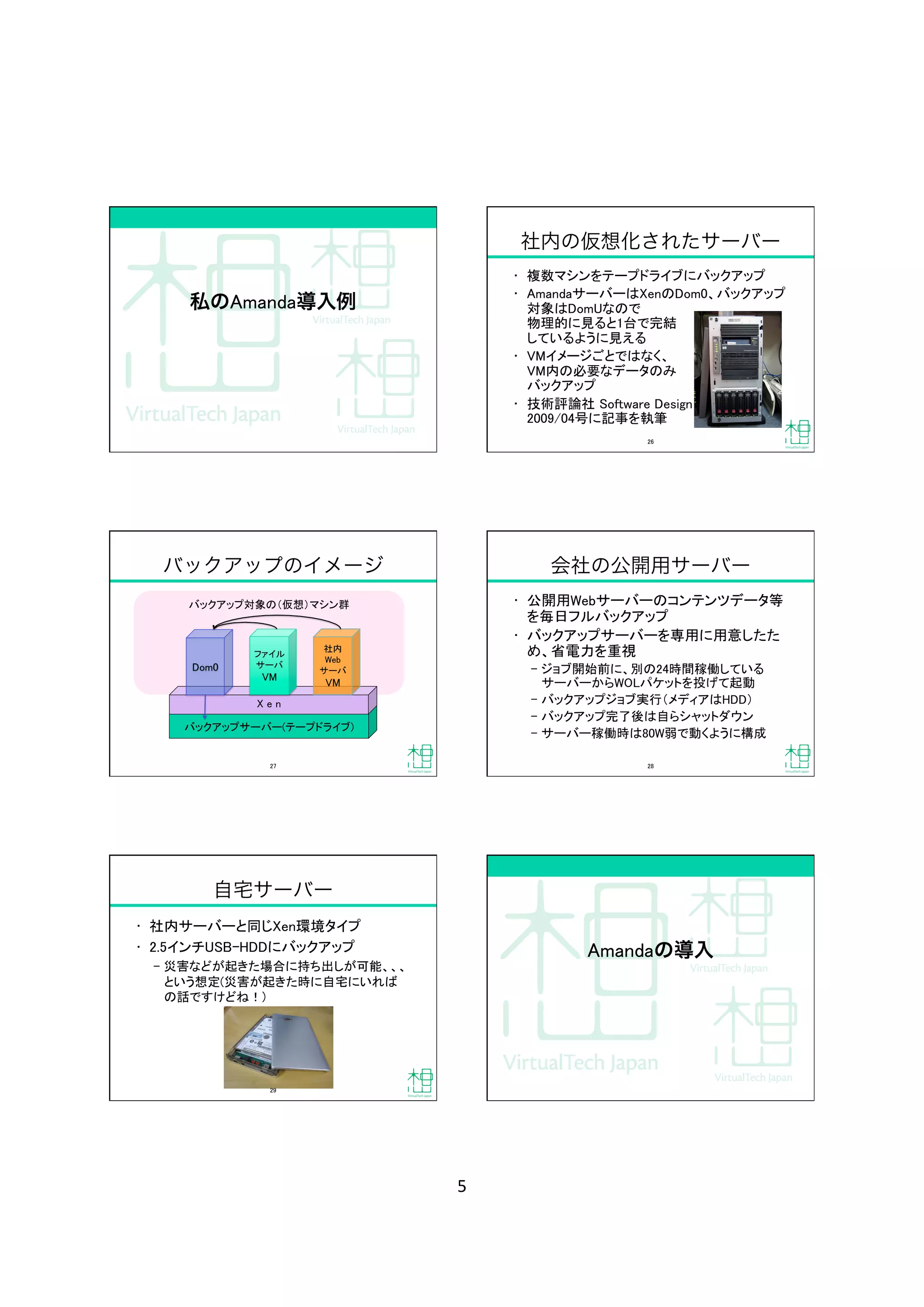 5	
私のAmanda導入例
社内の仮想化されたサーバー
•  複数マシンをテープドライブにバックアップ	
•  AmandaサーバーはXenのDom0、バックアップ
対象はDomUなので 
物理的に見ると1台で完結 
しているように見える	
•  VMイメージごとではなく、 
VM内の必要なデータのみ 
バックアップ	
•  技術評論社 Software Design 
2009/04号に記事を執筆	
26	
バックアップ対象の（仮想）マシン群	
バックアップのイメージ
バックアップサーバー(テープドライブ)	
X e n	
Dom0	
社内	
Web	
サーバ	
VM	
ファイル
サーバ	
VM	
27	
会社の公開用サーバー
•  公開用Webサーバーのコンテンツデータ等
を毎日フルバックアップ	
•  バックアップサーバーを専用に用意したた
め、省電力を重視	
‒  ジョブ開始前に、別の24時間稼働している
サーバーからWOLパケットを投げて起動	
‒  バックアップジョブ実行（メディアはHDD）	
‒  バックアップ完了後は自らシャットダウン	
‒  サーバー稼働時は80W弱で動くように構成	
28	
自宅サーバー
•  社内サーバーと同じXen環境タイプ	
•  2.5インチUSB-HDDにバックアップ	
‒  災害などが起きた場合に持ち出しが可能、、、
という想定(災害が起きた時に自宅にいれば
の話ですけどね！)	
29	
Amandaの導入
 