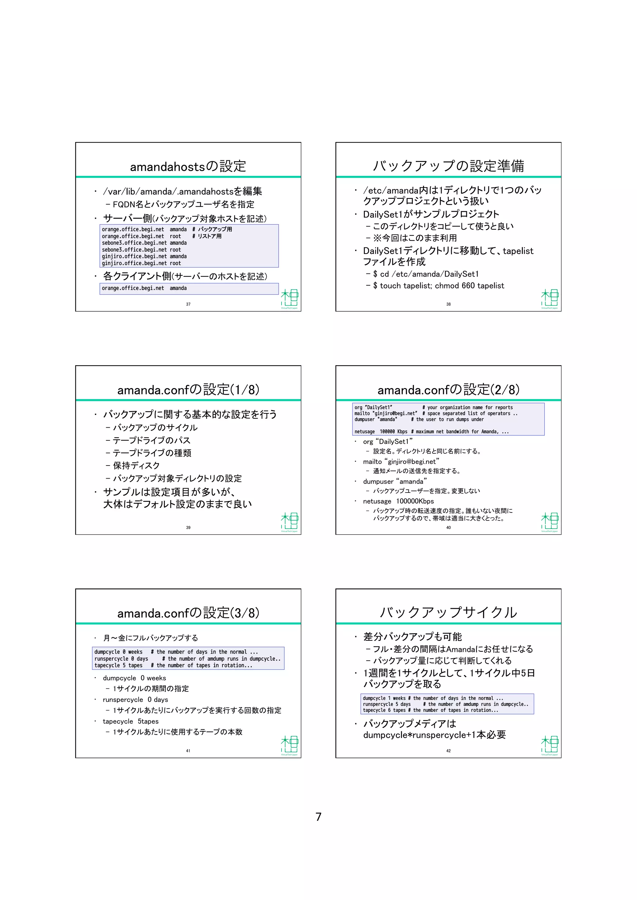 7	
amandahostsの設定
•  /var/lib/amanda/.amandahostsを編集	
‒  FQDN名とバックアップユーザ名を指定	
•  サーバー側(バックアップ対象ホストを記述)	
•  各クライアント側(サーバーのホストを記述)	
orange.office.begi.net amanda 
# バックアップ用
orange.office.begi.net root 
# リストア用
sebone3.office.begi.net amanda
sebone3.office.begi.net root
ginjiro.office.begi.net amanda
ginjiro.office.begi.net root
orange.office.begi.net amanda
37	
バックアップの設定準備
•  /etc/amanda内は1ディレクトリで1つのバッ
クアッププロジェクトという扱い	
•  DailySet1がサンプルプロジェクト	
‒  このディレクトリをコピーして使うと良い	
‒  ※今回はこのまま利用	
•  DailySet1ディレクトリに移動して、tapelist
ファイルを作成	
‒  $ cd /etc/amanda/DailySet1	
‒  $ touch tapelist; chmod 660 tapelist	
38	
amanda.confの設定(1/8)
•  バックアップに関する基本的な設定を行う	
‒  バックアップのサイクル	
‒  テープドライブのパス	
‒  テープドライブの種類	
‒  保持ディスク	
‒  バックアップ対象ディレクトリの設定	
•  サンプルは設定項目が多いが、 
大体はデフォルト設定のままで良い	
39	
amanda.confの設定(2/8)
•  org DailySet1 	
‒  設定名。ディレクトリ名と同じ名前にする。	
•  mailto ginjiro@begi.net 	
‒  通知メールの送信先を指定する。	
•  dumpuser amanda 	
‒  バックアップユーザーを指定。変更しない	
•  netusage 100000Kbps	
‒  バックアップ時の転送速度の指定。誰もいない夜間に 
バックアップするので、帯域は適当に大きくとった。	
org DailySet1 
 
 
# your organization name for reports
mailto "ginjiro@begi.net 
# space separated list of operators ..
dumpuser "amanda" 

 
# the user to run dumps under
netusage 100000 Kbps 

# maximum net bandwidth for Amanda, ...	
40	
amanda.confの設定(3/8)
•  月 金にフルバックアップする	
•  dumpcycle 0 weeks	
‒  1サイクルの期間の指定	
•  runspercycle 0 days	
‒  1サイクルあたりにバックアップを実行する回数の指定	
•  tapecycle 5tapes	
‒  1サイクルあたりに使用するテープの本数	
dumpcycle 0 weeks 

# the number of days in the normal ...
runspercycle 0 days # the number of amdump runs in dumpcycle..
tapecycle 5 tapes 

# the number of tapes in rotation...
41	
バックアップサイクル
•  差分バックアップも可能	
‒  フル・差分の間隔はAmandaにお任せになる	
‒  バックアップ量に応じて判断してくれる	
•  1週間を1サイクルとして、1サイクル中5日
バックアップを取る	
•  バックアップメディアは
dumpcycle*runspercycle+1本必要	
dumpcycle 1 weeks 

# the number of days in the normal ...
runspercycle 5 days # the number of amdump runs in dumpcycle..
tapecycle 6 tapes 

# the number of tapes in rotation...
42	
 
