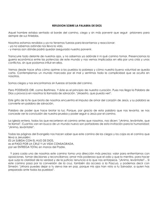 REFLEXION SOBRE LA PALABRA DE DIOS

Aquel hombre estaba sentado al borde del camino, ciego y sin más porvenir que seguir prisionero para
siempre de sus tinieblas.

Nosotros estamos rendidos y ya no tenemos fuerzas para levantarnos y reaccionar:
- ya no sabemos adónde nos lleva la vida,
- y menos aún dónde podrá quedar asegurado nuestro porvenir.

Transcurre todo delante de nuestros ojos, y no sabemos ya adónde ir ni qué camino tomar. Presenciamos la
guerra económica entre las potencias de este mundo y nos vemos implicados en ella por una crisis y unos
conflictos, sin que podamos influir en ellos.

Vemos desde hace años cómo oprime a los pueblos la pobreza y cómo nuestra buena voluntad se queda
corta. Contemplamos un mundo marcado por el mal y sentimos toda la complicidad que se oculta en
nosotros.

Somos ciegos y nos encontramos sin fuerzas al borde del camino.

Pero PODEMOS OIR, como Bartimeo. Y éste es el principio de nuestra curación. Pues nos llega la Palabra de
Dios y provoca en nosotros la llamada de salvación. "¡Maestro, que pueda ver!".

Este grito de la fe que brota de nosotros encuentra el impulso de amor del corazón de Jesús, y su palabra se
convierte en palabra de salvación.

Palabra de poder que hace brotar la luz. Porque, por gracia de esta palabra que nos levanta, se nos
concede ver la conclusión de nuestra prueba y poder seguir a Jesús por el camino.

La Iglesia entera, todos los que recorrieron el camino antes que nosotros, nos dicen: "¡Animo, levántate, que
te llama!". Cuantos van en busca de un mundo nuevo son portadores de esta invitación para la humanidad:
"¡Animo, levántate!".

Todas las páginas del Evangelio nos hacen saber que este camino de los ciegos y los cojos es el camino que
lleva a Jerusalén:
ES LA SUBIDA CON EL HIJO DE DIOS,
es el PASO POR LA CRUZ Y LA VIDA CONSAGRADA,
por ser ENTREGA TOTAL en manos del Padre.

  Y para cada uno de nosotros este camino toma una dirección más precisa: valor para enfrentarnos con
oposiciones, tomar decisiones y reconciliarnos; amor más poderoso que el odio y que la mentira, para hacer
que surja la claridad de la verdad y de la justicia; renuncia a lo que nos entorpece. "¡Animo, levántate!"... Si
este camino pasa por la conversión de la cruz, también da acceso a la Pascua, y podemos decir con
Simeón: "¡Ahora puedes dejar a tu siervo irse en paz, porque mis ojos han visto a tu Salvador, a quien has
preparado ante todos los pueblos!".
 