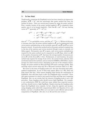 344 Internet Mathematics
5.1. The Power Method
Traditionally, computing the PageRank vector has been viewed as an eigenvector
problem, πT ¯
P̄ = πT
, and the notoriously slow power method has been the
method of choice. There are several good reasons for using the power method.
First, consider iterates of the power method applied to ¯
P̄ (a completely dense
matrix, were it to be formed explicitly). Note that E = evT
. For any starting
vector x(0)T
(generally, x(0)T
= eT
/n),
x(k)T
= x(k−1)T ¯
P̄ = αx(k−1)T
P̄ + (1 − α)x(k−1)T
evT
= αx(k−1)T
P̄ + (1 − α)vT
= αx(k−1)T
P + (αx(k−1)T
a + (1 − α))vT
, (5.1)
since x(k−1)T
is a probability vector, and thus, x(k−1)T
e = 1. Written in this way,
it becomes clear that the power method applied to ¯
P̄ can be implemented with
vector-matrix multiplications on the extremely sparse P, and ¯
P̄ and P̄ are never
formed or stored. A matrix-free method such as the power method is required due
to the size of the matrices and vectors involved (Google’s index is currently 4.3
billion pages). Fortunately, since P is sparse, each vector-matrix multiplication
required by the power method can be computed in nnz(P) flops, where nnz(P)
is the number of nonzeroes in P. And since the average number of nonzeroes per
row in P is 3-10, O(nnz(P)) ≈ O(n). Furthermore, at each iteration, the power
method only requires the storage of one vector, the current iterate, whereas other
accelerated matrix-free methods, such as restarted GMRES or BiCGStab, require
storage of at least several vectors, depending on the size of the subspace chosen.
Finally, the power method on Brin and Page’s P̄ matrix converges quickly. Brin
and Page report success using only 50 to 100 power iterations [Brin et al. 98b].
We return to the issue of dangling nodes now, this time discussing their philo-
sophical complications. In one of their early papers [Brin et al. 98a], Brin and
Page report that they “often remove dangling nodes during the computation of
PageRank, then add them back in after the PageRanks have converged.” From
this vague statement it is hard to say exactly how Brin and Page were computing
PageRank. But, we are certain that the removal of dangling nodes is not a fair
procedure. Some dangling nodes should receive high PageRank. For example,
a very authoritative PDF file could have many inlinks from respected sources,
and thus, should receive a high PageRank. Simply removing the dangling nodes
biases the PageRank vector unjustly. In fact, doing the opposite and incorpo-
rating dangling nodes adds little computational eﬀort (see Equation (5.1)), and
further, can have a beneficial eﬀect as it can lead to more eﬃcient and accurate
computation of PageRank. (See [Lee et al. 03] and the next section.)
 