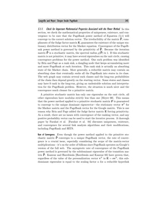 Langville and Meyer: Deeper Inside PageRank 345
5.1.1. Check for Important Mathematical Properties Associated with the Power Method. In this
section, we check the mathematical properties of uniqueness, existence, and con-
vergence to be sure that the PageRank power method of Equation (5.1) will
converge to the correct solution vector. The irreducibility of the matrix ¯
P̄, com-
pliments of the fudge factor matrix E, guarantees the existence of the unique sta-
tionary distribution vector for the Markov equation. Convergence of the PageR-
ank power method is governed by the primitivity of ¯
P̄. Because the iteration
matrix ¯
P̄ is a stochastic matrix, the spectral radius ρ(¯
P̄) is 1. If this stochastic
matrix is not primitive, it may have several eigenvalues on the unit circle, causing
convergence problems for the power method. One such problem was identified
by Brin and Page as a rank sink, a dangling node that keeps accumulating more
and more PageRank at each iteration. This rank sink is actually an absorbing
state of the Markov chain. More generally, a reducible matrix may contain an
absorbing class that eventually sucks all the PageRank into states in its class.
The web graph may contain several such classes and the long-run probabilities
of the chain then depend greatly on the starting vector. Some states and classes
may have 0 rank in the long-run, giving an undesirable solution and interpreta-
tion for the PageRank problem. However, the situation is much nicer and the
convergence much cleaner for a primitive matrix.
A primitive stochastic matrix has only one eigenvalue on the unit circle, all
other eigenvalues have modulus strictly less than one [Meyer 00]. This means
that the power method applied to a primitive stochastic matrix P is guaranteed
to converge to the unique dominant eigenvector–the stationary vector πT
for
the Markov matrix and the PageRank vector for the Google matrix. This is one
reason why Brin and Page added the fudge factor matrix E forcing primitivity.
As a result, there are no issues with convergence of the ranking vector, and any
positive probability vector can be used to start the iterative process. A thorough
paper by Farahat et al. [Farahat et al. 04] discusses uniqueness, existence,
and convergence for several link analysis algorithms and their modifications,
including PageRank and HITS.
Rate of Convergence. Even though the power method applied to the primitive sto-
chastic matrix ¯
P̄ converges to a unique PageRank vector, the rate of conver-
gence is a crucial issue, especially considering the scope of the matrix-vector
multiplications–it’s on the order of billions since PageRank operates on Google’s
version of the full web. The asymptotic rate of convergence of the PageRank
power method is governed by the subdominant eigenvalue of the transition ma-
trix ¯
P̄. Kamvar and Haveliwala [Haveliwala and Kamvar 03] have proven that,
regardless of the value of the personalization vector vT
in E = evT
, this sub-
dominant eigenvalue is equal to the scaling factor α for a reducible hyperlink
 