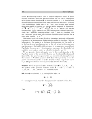 346 Internet Mathematics
matrix P and strictly less than α for an irreducible hyperlink matrix P. Since
the web unaltered is reducible, we can conclude that the rate of convergence
of the power method applied to ¯
P̄ is the rate at which αk
→ 0. This explains
the reported quick convergence of the power method from Section 5.1. Brin and
Page, the founders of Google, use α = .85. Thus, a rough estimate of the number
of iterations needed to converge to a tolerance level τ (measured by the residual,
x(k)T ¯
P̄ − x(k)T
= x(k+1)T
− x(k)T
) is log10τ
log10α
. For τ = 10−6
and α = .85, one can
expect roughly −6
log10.85 ≈ 85 iterations until convergence to the PageRank vector.
For τ = 10−8
, about 114 iterations and for τ = 10−10
, about 142 iterations. Brin
and Page report success using only 50 to 100 power iterations, implying that τ
could range from 10−3
to 10−7
.
This means Google can dictate the rate of convergence according to how small
α is chosen to be. Consequently, Google engineers are forced to perform a delicate
balancing act. The smaller α is, the faster the convergence, but the smaller α
is, the less the true hyperlink structure of the web is used to determine web
page importance. And slightly diﬀerent values for α can produce very diﬀerent
PageRanks. Moreover, as α → 1, not only does convergence slow drastically, but
sensitivity issues begin to surface as well. (See Sections 6.1 and 7.)
We now present a shorter alternative proof of the second eigenvalue of the
PageRank matrix to that provided by Kamvar and Haveliwala [Haveliwala and
Kamvar 03]. Our proof also goes further and proves the relationship between
the spectrum of P̄ and the spectrum of ¯
P̄. To maintain generality, we use the
generic personalization vector vT
rather than the uniform teleportation vector
eT
/n. The personalization vector is presented in detail in Section 6.2.
Theorem 5.1. Given the spectrum of the stochastic matrix P̄ is {1, λ2, λ3, . . . , λn},
the spectrum of the primitive stochastic matrix ¯
P̄ = αP̄ + (1 − α)evT
is
{1, αλ2, αλ3, . . . , αλn}, where vT
is a probability vector.
Proof. Since P̄ is stochastic, (1, e) is an eigenpair of P̄. Let
Q = e X
be a nonsingular matrix which has the eigenvector e as its first column. Let
Q−1
=
yT
YT .
Then
Q−1
Q =
yT
e yT
X
YT
e YT
X
=
1 0
0T
I
,
 