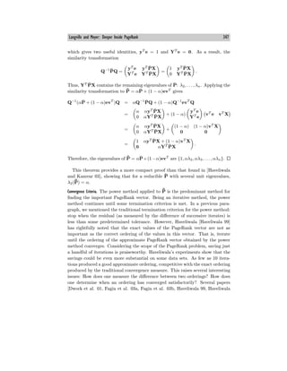 Langville and Meyer: Deeper Inside PageRank 347
which gives two useful identities, yT
e = 1 and YT
e = 0. As a result, the
similarity transformation
Q−1
P̄Q =
yT
e yT
P̄X
YT
e YT
P̄X
=
1 yT
P̄X
0 YT
P̄X
.
Thus, YT
P̄X contains the remaining eigenvalues of P̄: λ2, . . . , λn. Applying the
similarity transformation to ¯
P̄ = αP̄ + (1 − α)evT
gives
Q−1
(αP̄ + (1 − α)evT
)Q = αQ−1
P̄Q + (1 − α)Q−1
evT
Q
=
α αyT
P̄X
0 αYT
P̄X
+ (1 − α)
yT
e
YT
e
vT
e vT
X
=
α αyT
P̄X
0 αYT
P̄X
+
(1 − α) (1 − α)vT
X
0 0
=
1 αyT
P̄X + (1 − α)vT
X
0 αYT
P̄X
.
Therefore, the eigenvalues of ¯
P̄ = αP̄+(1−α)evT
are {1, αλ2, αλ3, . . . , αλn}.
This theorem provides a more compact proof than that found in [Haveliwala
and Kamvar 03], showing that for a reducible P̄ with several unit eigenvalues,
λ2(¯
P̄) = α.
Convergence Criteria. The power method applied to ¯
P̄ is the predominant method for
finding the important PageRank vector. Being an iterative method, the power
method continues until some termination criterion is met. In a previous para-
graph, we mentioned the traditional termination criterion for the power method:
stop when the residual (as measured by the diﬀerence of successive iterates) is
less than some predetermined tolerance. However, Haveliwala [Haveliwala 99]
has rightfully noted that the exact values of the PageRank vector are not as
important as the correct ordering of the values in this vector. That is, iterate
until the ordering of the approximate PageRank vector obtained by the power
method converges. Considering the scope of the PageRank problem, saving just
a handful of iterations is praiseworthy. Haveliwala’s experiments show that the
savings could be even more substantial on some data sets. As few as 10 itera-
tions produced a good approximate ordering, competitive with the exact ordering
produced by the traditional convergence measure. This raises several interesting
issues: How does one measure the diﬀerence between two orderings? How does
one determine when an ordering has converged satisfactorily? Several papers
[Dwork et al. 01, Fagin et al. 03a, Fagin et al. 03b, Haveliwala 99, Haveliwala
 