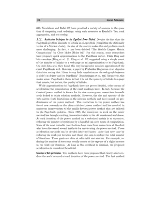 348 Internet Mathematics
02b, Mendelzon and Rafiei 02] have provided a variety of answers to the ques-
tion of comparing rank orderings, using such measures as Kendall’s Tau, rank
aggregation, and set overlap.
5.1.2. Acceleration Techniques for the PageRank Power Method. Despite the fact that the
PageRank problem amounts to solving an old problem (computing the stationary
vector of a Markov chain), the size of the matrix makes this old problem much
more challenging. In fact, it has been dubbed “The World’s Largest Matrix
Computation” by Cleve Moler [Moler 02]. For this reason, some researchers
have proposed quick approximations to the PageRank vector. Chris Ding and
his coworkers [Ding et al. 01, Ding et al. 02] suggested using a simple count
of the number of inlinks to a web page as an approximation to its PageRank.
On their data sets, they found this very inexpensive measure approximated the
exact PageRanks well. However, a paper by Prabahkar Raghavan et al. disputes
this claim noting that “there is very little correlation on the web graph between
a node’s in-degree and its PageRank” [Pandurangan et al. 02]. Intuitively, this
makes sense. PageRank’s thesis is that it is not the quantity of inlinks to a page
that counts, but rather, the quality of inlinks.
While approximations to PageRank have not proved fruitful, other means of
accelerating the computation of the exact rankings have. In fact, because the
classical power method is known for its slow convergence, researchers immedi-
ately looked to other solution methods. However, the size and sparsity of the
web matrix create limitations on the solution methods and have caused the pre-
dominance of the power method. This restriction to the power method has
forced new research on the often criticized power method and has resulted in
numerous improvements to the vanilla-flavored power method that are tailored
to the PageRank problem. Since 1998, the resurgence in work on the power
method has brought exciting, innovative twists to the old unadorned workhorse.
As each iteration of the power method on a web-sized matrix is so expensive,
reducing the number of iterations by a handful can save hours of computation.
Some of the most valuable contributions have come from researchers at Stanford
who have discovered several methods for accelerating the power method. These
acceleration methods can be divided into two classes: those that save time by
reducing the work per iteration and those that aim to reduce the total number
of iterations. These goals are often at odds with one another. For example, re-
ducing the number of iterations usually comes at the expense of a slight increase
in the work per iteration. As long as this overhead is minimal, the proposed
acceleration is considered beneficial.
Reduction in Work per Iteration. Two methods have been proposed that clearly aim to re-
duce the work incurred at each iteration of the power method. The first method
 