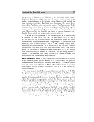 Langville and Meyer: Deeper Inside PageRank 349
was proposed by Kamvar et al. [Kamvar et al. 03a] and is called adaptive
PageRank. This method adaptively reduces the work at each iteration by taking
a closer look at elements in the iteration vector. Kamvar et al. noticed that
some pages converge to their PageRank values faster than other pages. As ele-
ments of the PageRank vector converge, the adaptive PageRank method “locks”
them and does not use them in subsequent computations. This adaptive power
method provides a small speed-up in the computation of PageRank, by 17 per-
cent. However, while this algorithm was shown to converge in practice on a
handful of data sets, it was not proven to converge in theory.
The second acceleration method in this class was produced by another group
at Stanford, this time led by Chris Lee. The algorithm of Lee et al. [Lee et
al. 03] partitions the web into dangling and nondangling nodes and applies
an aggregation method to this partition. Since Google’s fix for dangling nodes
produces a block of identical rows (a row of P̄ is vT
for each dangling node),
a lumpable aggregation method can be solved exactly and eﬃciently. In eﬀect,
this algorithm reduces the large n×n problem to a much smaller k ×k problem,
where k is the number of nondangling nodes on the web. If k = 1
s
n, then the
time until convergence is reduced by a factor of s over the power method. In
Section 5.2, we describe a linear system formulation of Lee et al.’s Markov chain
formulation of the lumpable PageRank algorithm.
Reduction in the Number of Iterations. In order to reduce the number of iterations required
by the PageRank power method, Kamvar et al. [Kamvar et al. 03c] produced
an extrapolation method derived from the classic Aitken’s ∆2
method. On the
data sets tested, their extension to Aitken extrapolation, known as quadratic
extrapolation, reduces PageRank computation time by 50 to 300 percent with
minimal overhead.
The same group of Stanford researchers, Kamvar et al. [Kamvar et al. 03b],
has produced one more contribution to the acceleration of PageRank. This
method straddles the classes above because it uses aggregation to reduce both the
number of iterations and the work per iteration. This very promising method,
called BlockRank, is an aggregation method that lumps sections of the web
by hosts. BlockRank involves three main steps that work within the natural
structure of the web. First, local PageRanks for pages in a host are computed
independently using the link structure of the host. As a result, local PageRank
vectors, which are smaller than the global PageRank vector, exist for each host.
In the next step, these local PageRanks are weighted by the importance of the
corresponding host. This host weight is found by forming a host aggregation
matrix, the size of which is equal to the number of hosts. The stationary vector
of the small host aggregation matrix gives the long-run proportion of time a
 