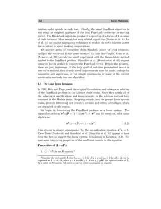 350 Internet Mathematics
random surfer spends on each host. Finally, the usual PageRank algorithm is
run using the weighted aggregate of the local PageRank vectors as the starting
vector. The BlockRank algorithm produced a speed-up of a factor of 2 on some
of their data sets. More recent, but very related, algorithms [Broder et al. 04, Lu
et al. 04] use similar aggregation techniques to exploit the web’s inherent power
law structure to speed ranking computations.
Yet another group of researchers from Stanford, joined by IBM scientists,
dropped the restriction to the power method. In their short paper, Arasu et al.
[Arasu et al. 02] provide one small experiment with the Gauss-Seidel method
applied to the PageRank problem. Bianchini et al. [Bianchini et al. 03] suggest
using the Jacobi method to compute the PageRank vector. Despite this progress,
these are just beginnings. If the holy grail of real-time personalized search is
ever to be realized, then drastic speed improvements must be made, perhaps by
innovative new algorithms, or the simple combination of many of the current
acceleration methods into one algorithm.
5.2. The Linear System Formulation
In 1998, Brin and Page posed the original formulation and subsequent solution
of the PageRank problem in the Markov chain realm. Since then nearly all of
the subsequent modifications and improvements to the solution method have
remained in the Markov realm. Stepping outside, into the general linear system
realm, presents interesting new research avenues and several advantages, which
are described in this section.
We begin by formulating the PageRank problem as a linear system. The
eigenvalue problem πT
(αP̄ + (1 − α)evT
) = πT
can be rewritten, with some
algebra as,
πT
(I − αP̄) = (1 − α)vT
. (5.2)
This system is always accompanied by the normalization equation πT
e = 1.
Cleve Moler [Moler 04] and Bianchini et al. [Bianchini et al. 03] appear to have
been the first to suggest the linear system formulation in Equation (5.2). We
note some interesting properties of the coeﬃcient matrix in this equation.
Properties of (I − αP̄):
1. (I − αP̄) is an M-matrix.2
2Consider the real matrix A that has aij ≤ 0 for all i = j and aii ≥ 0 for all i. A can be
expressed as A = sI − B, where s > 0 and B ≥ 0. When s ≥ ρ(B), the spectral radius of B,
A is called an M-matrix. M-matrices can be either nonsingular or singular.
 