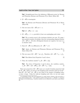 Langville and Meyer: Deeper Inside PageRank 351
Proof. Straightforward from the definition of M-matrix given by Berman
and Plemmons [Berman and Plemmons 79] or Meyer [Meyer 00].
2. (I − αP̄) is nonsingular.
Proof. See Berman and Plemmons [Berman and Plemmons 79] or Meyer
[Meyer 00].
3. The row sums of (I − αP̄) are 1 − α.
Proof. (I − αP̄)e = (1 − α)e.
4. I − αP̄ ∞ = 1 + α, provided at least one nondangling node exists.
Proof. The ∞-matrix norm is the maximum absolute row sum. If a page i
has a positive number of outlinks, then the corresponding diagonal element
of I − αP̄ is 1. All other oﬀ-diagonal elements are negative, but sum to α
in absolute value.
5. Since (I − αP̄) is an M-matrix, (I − αP̄)−1
≥ 0.
Proof. Again, see Berman and Plemmons [Berman and Plemmons 79] or
Meyer [Meyer 00].
6. The row sums of (I − αP̄)−1
are 1
1−α . Therefore, (I − αP̄)−1
∞ = 1
1−α .
Proof. This follows from Properties 3 and 5 above.
7. Thus, the condition number3
κ∞(I − αP̄) = 1+α
1−α .
Proof. By virtue of Properties 4 and 6 above, the condition number,
κ∞(I − αP̄) = (I − αP̄) ∞ (I − αP̄)−1
∞ = 1+α
1−α .
These nice properties of (I−αP̄) cause us to wonder if similar properties hold
for (I−αP). Again, we return to the dangling nodes and their rank-one fix avT
.
Since P̄ = P + avT
, (I − αP̄) is very dense if the number of dangling nodes,
nnz(a), is large. Using the rank-one dangling node trick, we can once again
3A nonsingular matrix A is ill-conditioned if a small relative change in A can produce a
large relative change in A−1. The condition number of A, given by κ = A A−1 , measures
the degree of ill-conditioning. Condition numbers can be defined for each matrix norm [Meyer
00].
 