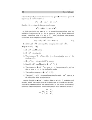 352 Internet Mathematics
write the Pagerank problem in terms of the very sparse P. The linear system of
Equation (5.2) can be rewritten as
πT
(I − αP − αavT
) = (1 − α)vT
.
If we let πT
a = γ, then the linear system becomes
πT
(I − αP) = (1 − α + αγ)vT
.
The scalar γ holds the sum of the πi for i in the set of dangling nodes. Since the
normalization equation πT
e = 1 will be applied at the end, we can arbitrarily
choose a convenient value for γ, say γ = 1. Thus, the sparse linear system
formulation of the PageRank problem becomes
πT
(I − αP) = vT
with πT
e = 1. (5.3)
In addition, (I − αP) has many of the same properties as (I − αP̄).
Properties of (I − αP):
1. (I − αP) is an M-matrix.
2. (I − αP) is nonsingular.
3. The row sums of (I − αP) are either 1 − α for nondangling nodes or 1 for
dangling nodes.
4. I − αP ∞ = 1 + α, provided P is nonzero.
5. Since (I − αP) is an M-matrix, (I − αP)−1
≥ 0.
6. The row sums of (I − αP)−1
are equal to 1 for the dangling nodes and less
than or equal to 1
1−α for the nondangling nodes.
7. The condition number κ∞(I − αP) ≤ 1+α
1−α
.
8. The row of (I − αP)−1
corresponding to dangling node i is eT
i , where ei is
the ith column of the identity matrix.
The last property of (I−αP)−1
does not apply to (I−αP̄)−1
. This additional
property makes the computation of the PageRank vector especially eﬃcient.
Suppose the rows and columns of P are permuted (i.e., the indices are reordered)
so that the rows corresponding to dangling nodes are at the bottom of the matrix.
P =
nd d
nd P11 P12
d 0 0
,
 
