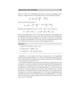 Langville and Meyer: Deeper Inside PageRank 353
where nd is the set of nondangling nodes and d is the set of dangling nodes.
Then the coeﬃcient matrix in the sparse linear system formulation becomes
(I − αP) =
I − αP11 −αP12
0 I
,
and the inverse of this matrix is
(I − αP)−1
=
(I − αP11)−1
α(I − αP11)−1
P12
0 I
.
Therefore, the PageRank vector πT
= vT
(I − αP)−1
can be written as
πT
= vT
1 (I − αP11)−1
| αvT
1 (I − αP11)−1
P12 + vT
2 ,
where the personalization vector vT
has been partitioned into nondangling (vT
1 )
and dangling (vT
2 ) sections. Note that I−αP11 inherits many of the properties of
I − αP, most especially nonsingularity. In summary, we now have an algorithm
that computes the PageRank vector using only the nondangling portion of the
web, exploiting the rank-one structure of the dangling node fix.
Algorithm 1.
1. Solve for πT
1 in πT
1 (I − αP11) = vT
1 .
2. Compute πT
2 = απT
1 P12 + vT
2 .
3. Normalize πT
= [πT
1 πT
2 ]/ [πT
1 πT
2 ] 1.
Algorithm 1 is much simpler and cleaner, but equivalent, to the specialized
iterative method proposed by Lee et al. [Lee et al. 03] (and mentioned in Section
5.1.2), which exploits the dangling nodes to reduce computation of the PageRank
vector, sometimes by a factor of 1/5.
In [Langville and Meyer 04], we propose that this process of locating zero rows
be repeated recursively on smaller and smaller submatrices of P, continuing until
a submatrix is created that has no zero rows. The result of this process is a
decomposition of the P matrix that looks like Figure 3. In fact, this process
amounts to a simple reordering of the indices of the Markov chain. The left
pane shows the original P matrix and the right pane is the reordered matrix
according to the recursive dangling node idea. The data set California.dat
(available from http://www.cs.cornell.edu/Courses/cs685/2002fa/) is a typical
subset of the web. It contains 9,664 nodes and 16,773 links, pertaining to the
query topic of “california”.
 