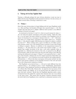 Langville and Meyer: Deeper Inside PageRank 355
6. Tinkering with the Basic PageRank Model
Varying α, although perhaps the most obvious alteration, is just one way to
fiddle with the basic PageRank model presented in Section 3. In this section, we
explore several others, devoting a subsection to each.
6.1. Changing α
One of the most obvious places to begin fiddling with the basic PageRank model
is α. Brin and Page, the founders of Google, have reported using α = .85. One
wonders why this choice for α? Might a diﬀerent choice produce a very diﬀerent
ranking of retrieved web pages?
As mentioned in Sections 5.1 and 5.1.1, there are good reasons for using α =
.85, one being the speedy convergence of the power method. With this value
for α, we can expect the power method to converge to the PageRank vector in
about 114 iterations for a convergence tolerance level of τ = 10−8
. Obviously,
this choice of α brings faster convergence than higher values of α. Compare
with α = .99, whereby roughly 1833 iterations are required to achieve a residual
less than 10−8
. When working with a sparse 4.3 billion by 4.3 billion matrix,
each iteration counts; over a few hundred power iterations is more than Google
is willing to compute. However, in addition to the computational reasons for
choosing α = .85, this choice for α also carries some intuitive weight: α = .85
implies that roughly five-sixths of the time a web surfer randomly clicks on
hyperlinks (i.e., following the structure of the web, as captured by the αP̄ part
of the formula), while one-sixth of the time this web surfer will go to the URL line
and type the address of a new page to “teleport” to (as captured by the (1−α)evT
part of the formula). Perhaps this was the original motivation behind Brin and
Page’s choice of α = .85; it produces an accurate model for web surfing behavior.
Alternatively, α = .99 not only slows convergence of the power method, but also
places much greater emphasis on the hyperlink structure of the web and much
less on the teleportation tendencies of surfers.
The PageRank vector derived from α = .99 can be vastly diﬀerent from that
obtained using α = .85. Perhaps it gives a “truer” PageRanking. Experiments
with various α show significant variation in rankings produced by diﬀerent values
of α [Pretto 02a, Pretto 02b, Thorson 04]. As expected, the top section of the
ranking changes only slightly, yet as we proceed down the ranked list we see
more and more variation. Recall that the PageRank algorithm pulls a subset
of elements from this ranked list, namely those elements that use or are related
to the query terms. This means that the greater variation witnessed toward
the latter half of the PageRank vector could lead to substantial variation in the
 